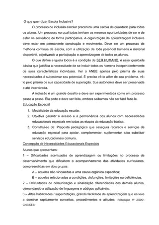 O que quer dizer Escola Inclusiva?
      O processo de inclusão escolar preconiza uma escola de qualidade para todos
os alunos. Um processo no qual todos tenham as mesmas oportunidades de ser e de
estar na sociedade de forma participativa. A organização da aprendizagem inclusiva
deve estar em permanente construção e movimento. Deve ser um processo de
melhoria contínua da escola, com a utilização de todo potencial humano e material
disponível, objetivando a participação e aprendizagem de todos os alunos.
      O que define e iguala todos é a condição de SER HUMANO, é essa igualdade
básica que justifica a necessidade de se incluir todos os homens independentemente
de suas características individuais. Ver o ANEE apenas pelo prisma de suas
necessidades é subestimar seu potencial. É preciso vê-lo além de seu problema, vê-
lo pelo prisma de sua capacidade de superação. Sua autonomia deve ser preservada
e até incentivada.
      A inclusão é um grande desafio e deve ser experimentada como um processo
passo a passo. Ela pode e deve ser feita, embora saibamos não ser fácil fazê-la.
Educação Especial
   1. Modalidade da educação escolar.
   2. Objetiva garantir o acesso e a permanência dos alunos com necessidades
      educacionais especiais em todas as etapas da educação básica.
   3. Constitui-se de: Proposta pedagógica que assegura recursos e serviços de
      educação especial para apoiar, complementar, suplementar e/ou substituir
      serviços educacionais comuns.
Concepção de Necessidades Educacionais Especiais
Alunos que apresentam:
1 – Dificuldades acentuadas de aprendizagem ou limitações no processo de
desenvolvimento que dificultem o acompanhamento das atividades curriculares,
compreendidas em dois grupos:
      A – aquelas não vinculadas a uma causa orgânica especifica;
      B – aquelas relacionadas a condições, disfunções, limitações ou deficiências;
2 – Dificuldades de comunicação e sinalização diferenciadas dos demais alunos,
demandando a utilização de linguagens e códigos aplicáveis;
3 – Altas habilidades / superdotação, grande facilidade de aprendizagem que os leve
a dominar rapidamente conceitos, procedimentos e atitudes. Resolução nº 2/2001
CNE/CEB.
 