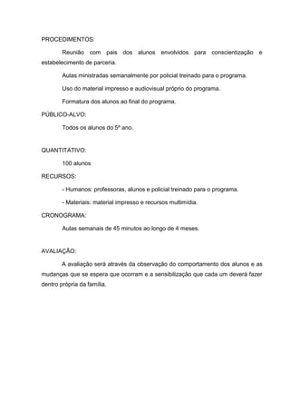 PROCEDIMENTOS:

        Reunião com pais dos alunos envolvidos para conscientização e
estabelecimento de parceria.

        Aulas ministradas semanalmente por policial treinado para o programa.

        Uso do material impresso e audiovisual próprio do programa.

        Formatura dos alunos ao final do programa.

PÚBLICO-ALVO:

        Todos os alunos do 5º ano.


QUANTITATIVO:

        100 alunos

RECURSOS:

        - Humanos: professoras, alunos e policial treinado para o programa.

        - Materiais: material impresso e recursos multimídia.

CRONOGRAMA:

        Aulas semanais de 45 minutos ao longo de 4 meses.


AVALIAÇÃO:

        A avaliação será através da observação do comportamento dos alunos e as
mudanças que se espera que ocorram e a sensibilização que cada um deverá fazer
dentro própria da família.
 