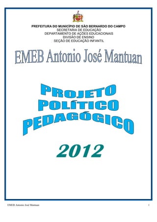 EMEB Antonio José Mantuan 1
PREFEITURA DO MUNICÍPIO DE SÃO BERNARDO DO CAMPO
SECRETARIA DE EDUCAÇÃO
DEPARTAMENTO DE AÇÕES EDUCACIONAIS
DIVISÃO DE ENSINO
SEÇÃO DE EDUCAÇÃO INFANTIL
2012
 