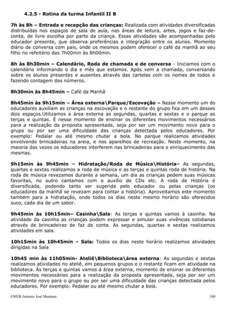 EMEB Antonio José Mantuan 100
o espaço do solário, onde as crianças se sentem à vontade para escolher o brinquedo
disposto no ambiente, como: escorregador, gangorras de cavalinho e jacarés, trepa-
trepa e da caixa de brinquedos escolhida para compor a brincadeira.
15h30min às 16h – Ateliê / biblioteca / sala- roda de música: As segundas,
quartas e sextas-feiras utilizamos o espaço do ateliê e ou da biblioteca, onde as
atividades têm por finalidade o desenvolvimento integral das crianças, alcançando no
dia a dia, na relação com o outro, na exploração do mundo físico e dos objetos,
desenvolverem suas potencialidades, habilidades motoras e proporcionar a expressão de
seus conhecimentos, através do despertar da curiosidade, a partir das atividades lúdicas
como principal estratégia. As terças e quintas-feiras utilizamos o espaço da sala para a
realização da roda de música, onde cantamos as cantigas de roda populares, bem como
novas canções infantis que contemplam o processo de construção da aprendizagem
como um todo.
16h às 16h30min – Higienização / jantar: As crianças são acompanhadas pelas
educadoras até o banheiro, onde utilizam o mesmo e lavam as mãos. Os educadores as
levam ao refeitório, no qual se organizam conforme o cardápio. Ou seja, há alimentos
que estarão dispostos no self-service, outros como lanches acompanhados com suco são
servidos na mesa.
16h30min às 17h – Área externa / parque: As segundas, quartas e sextas-feiras
utilizamos o espaço da área externa, onde as crianças brincam com motocas e ou
brinquedos disponibilizados. As terças e quintas-feiras brincamos no parque com o kit
praia, escorregadores, casa do Tarzan, balanças, cama elástica, etc. Neste período
oportunizamos também as trocas de roupas e fraldas.
17h às 18h – Atividade diversificada / vídeo na sala / saída: Neste momento são
oferecidas as mesmas propostas de atividades realizadas na recepção das crianças
quando chegam à escola, de modo que elas possam escolher o cantinho onde querem
brincar. Já as quintas-feiras, a televisão é preparada na sala com vídeo musical,
histórias curtas ou desenhos animados, enquanto as crianças aguardam a chegada dos
seus familiares.
 