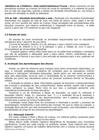 EMEB Antonio José Mantuan 102
11h05min às 11h30min – Higiene e Almoço: Orientar as crianças na utilização do
banheiro e realizar a higiene das mãos. Geralmente, um educador entra no banheiro e
ajuda a lavar as mãos das crianças, enquanto o outro se dirige ao refeitório para
acompanhá-las. No almoço observar preferências e informar quanto à importância dos
alimentos. Orientar sobre a repetição e levando os utensílios para serem higienizados.
11h30min às 13h30min – Escovação e Repouso: Assim que as crianças terminam
de almoçar, um educador as acompanha para a higiene bucal. Durante a higiene bucal,
procuramos orientar as crianças sobre os cuidados com a escova e sua conservação,
forma adequada de escovação e sua importância para a manutenção da saúde.
Enquanto outro prepara uma roda com brinquedos. À medida que as primeiras crianças
terminam a escovação outro educador auxilia as crianças a irem aos seus colchões,
tiram os seus sapatos e pegam seus objetos de apego (paninhos, fraldinhas, chupetas,
bonecas...). Quando todos já estão na sala (crianças e educadores), são colocadas
músicas orquestradas ou canções de ninar para estabelecer um ambiente tranqüilo e
aconchegante para o descanso.
Despertar – Na medida em que as crianças vão acordando, se preparam colocando os
sapatos sob a orientação da educadora, fazendo uso do sanitário e higiene das suas
mãos.
13h30 às 14h10min – Lanche: Aquele que já lavou as mãos vai se dirigindo ao
refeitório para lanchar e logo após retorna para a sala.
14h10min às 14h50min - Intersalas - Na intersalas: escolha livre pela criança de
uma atividade ou área previamente organizada pelos educadores. A atividade de
Intersalas proporciona a integração da criança com crianças de outras turmas e outros
educadores. São desenvolvidas atividades de artes, faz-de-conta, movimento e
biblioteca. Toda última sexta-feira do mês uma das salas apresenta uma atividade para
escola. Essa atividade será realizada de segunda a sexta-feira.
14h50min às 15h20min- CasinhaSala - Segunda, quartas e sextas realizamos
brincadeiras de faz-de-conta na casinha. As terças e quintas realizamos atividades
dirigidas na Sala.
15h20min às 15h50min – Parque/solário - Ás segundas, quartas e sextas, vamos
ao Parque e às terças e quantas no solário.No parque realizamos atividades envolvendo
brincadeiras na areia, e nos aparelhos de recreação. No solário, assim como no parque,
envolvemos em brincadeiras nos aparelhos. Neste momento, na maioria das vezes os
educadores interferem nas brincadeiras para o enriquecimento das mesmas.
15h50min às 16h10min – Roda de HistóriasRoda de Música: As segundas,
quartas e sextas realizamos a roda de História e as terças e quintas roda de Música. Na
roda de música revezamos durante a semana, um dia as crianças pedem suas músicas
favoritas, no outro cantamos com o auxílio de CDs etc. A roda de História é
diversificada, podendo tanto ser sugerida pelo educador ou pelas crianças (os
educadores se revezam para contar a história).
16h10min às 16h30min – Higiene e Jantar: Nesse momento as crianças lavam as
mãos em preparo para o jantar. Em seguida, na companhia das educadoras, as crianças
se dirigem ao refeitório onde é servido em pratos prontos, o jantar.
 