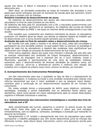 EMEB Antonio José Mantuan 103
16h30min às 17h00min– Sala/ateliê/biblioteca/Trocas - Nesse momento um dos
educadores auxiliam as crianças na troca de roupa se necessário, e o restante do grupo
fica na sala nas segundas, quartas e sextas em atividade diversificada ou, nas terças e
quintas em atividade no ateliê ou biblioteca.
17h às 18h - Atividade diversificada e sala - Realizada com atividades diversificadas
distribuídas nos espaços de sala de aula, nas áreas de leitura, artes, jogos e faz -de-
conta, de livre escolha por parte da criança. Essas atividades são acompanhadas pel o
educador presente, que observa preferências e integração entre os alunos. A saída
ocorre a partir das 17h conforme os pais vão chegando.
4.3 Estudo do meio
Os estudos do meio envolverão as atividades sequenciadas que os educadores
planejaram para o decorrer do ano letivo.
A turma do berçário, Infantil I A e IB, planejou ir para o Estoril (mini zoológico).
A turma de Infantil II A e II B planejou ir para a Cidade do Livro e para a
brinquedoteca da Universidade Metodista.
A equipe gestora visitou estes locais para ver se estão boas condições e constatou
que são de qualidade e adequados para a faixa etária. Porém, entendemos que o
planejamento é flexível e que esta é uma previsão de passeios para o ano, podendo ser
modificada.
5. Avaliação das Aprendizagens dos Alunos
Avaliar vai além de olharmos para crianças como seres meramente observados, ou
seja, a intenção pedagógica avaliativa dá condições para os educadores criarem
objetivos e planejarem atividades adequadas, dando assim um real ponto de partida
para esta observação, torna-se claro a necessidade de se construir conhecimentos e
reflexão por parte dos educadores acerca do processo avaliativo formal na Educação
Infantil.
A avaliação se destina a obter informações capazes de favorecer o desenvolvimento
das crianças e ampliação de seus conhecimentos. Nesse sentido, avaliar não é apenas
medir, comparar ou julgar. Muito mais do que isso, a avaliação apresenta uma
importância fundamental no fazer educativo.
Conforme a Lei de Diretrizes e Bases da Educação, na seção II, referente à
Educação Infantil, artigo 31, preconiza que: "(...) a avaliação far-se-á mediante o
acompanhamento e registro do seu desenvolvimento, sem o objetivo de promoção,
mesmo para o acesso ao ensino fundamental".
A avaliação nessa etapa deve ser processual e destinada a auxiliar o processo de
aprendizagem, fortalecendo a auto-estima das crianças. No que se refere às crianças, a
avaliação deve permitir que elas acompanhem suas conquistas, suas dificuldades e suas
possibilidades ao longo de seu processo de aprendizagem.
5.1. Educação Infantil
Em nossa unidade é feito o álbum da criança, um material gráfico, produzido pelos
educadores de cada turma, ao longo do ano letivo.
Nesse álbum estão contidos registros fotográficos de atividades e/ou momentos
significativos vividos por cada criança no ambiente escolar. Esse material tem como
objetivo registrar um pouco do trabalho desenvolvido com a criança na escola durante
 