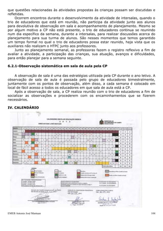EMEB Antonio José Mantuan 104
aquele ano letivo. O álbum é individual e entregue à família do aluno no final do
decorrente ano.
Além disso, as atividades produzidas ao longo do trimestre são anexadas a uma
pasta para serem entregues aos pais no momento da reunião para que apreciem, levem
para casa e revejam com as crianças.
Relatório trimestral de desenvolvimento do aluno
Os relatórios de desenvolvimento dos alunos são instrumentos produzidos pelos
educadores no final de cada trimestre do ano letivo.
Os relatórios são lidos pela CP, socializados com a OP, e discutidos posteriormente com
os educadores, visando aprimorá-lo se necessário. Os relatórios das turmas de Infantil
II são encaminhados às EMEB´s nas quais os mesmos darão prosseguimento à sua vida
escolar.
Vale ressaltar que, juntamente aos relatórios individuais de alunos, os educadores
produzem um relatório geral da classe, que aborda os aspectos ligados ao trabalho que
foi desenvolvido com a turma durante aquele semestre que se encerra.
Avaliação dos pais no final do semestre sobre o desenvolvimento da criança
Na reunião com pais (após o recesso e na última do ano), estes são convidados a
participarem de uma atividade coletiva, na qual podem falar ou escrever (a estratégia é
opção de cada trio de educadores) a respeito das mudanças mais significativas que
observaram com relação ao processo de desenvolvimento de sua criança.
Entre outros aspectos, alguns dos quais mais chamam a atenção dos pais têm sido
os avanços relacionados aos conteúdos de Língua Portuguesa, desenvolvimento e
aprimoramento da linguagem oral e interesse por ler e ouvir histórias, Corpo e
Movimento, aquisição e aprimoramento de uma série de habilidades motoras,
autonomia para o desenvolvimento de diversas atividades do cotidiano como, por
exemplo, vestir-se, servir-se a alimentar-se sozinho e melhoria com relação aos
cuidados com a higiene do próprio corpo como, escovar os dentes, por exemplo.
6. Acompanhamento dos Instrumentos Metodológicos
Um dos instrumentos para que a qualidade se faça de fato é o planejamento do
trabalho pedagógico. A mudança curricular é uma condição necessária para realizar uma
reforma educacional que leve à maior qualidade e que se assegure nosso desejo:
contribuir para a construção de um desenvolvimento saudável do ser humano em
crescimento.
Em nossa unidade temos a preocupação de definir quais objetivos, conteúdos,
estratégias, avaliação a serem trabalhados com as diferentes faixas etárias que
atendemos, assim como pensar em nosso replanejamento após as nossas observações,
registros e reflexões individuais e coletivas.
6.1- Acompanhamento dos instrumentos metodológicos e reuniões dos trios de
educadores com a CP
Após caracterização das turmas, passamos a construir os planos anuais de cada
faixa etária. Feita esta ação as professoras fazem o plano que será entregue
trimestralmente, com os objetivos, conteúdos, estratégias e avaliação que realizarão no
decorrer do trimestre.
Semanalmente a CP recolhe o planejamento dos trios de educadores para poder
acompanhar o trabalho pedagógico que vêm sendo desenvolvido junto às crianças das
diferentes turmas. Após leitura desse instrumento, ocorre uma devolutiva escrita para
 