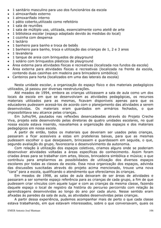 EMEB Antonio José Mantuan 106
REFERÊNCIAS
PEREIRA, M, Izabel Galvão.Henri Wallon, uma concepção dialética do
desenvolvimento infantil.Rio de Janeiro,1995.
- LAJONQUIÈRE , Leandro de. De Piaget a Freud: para repensar as aprendizagens. A
(psico)pedagogia entre o conhecimento e o saber.Rio de janeiro, 2007.
- VYGOTSKI, Lev Semenovich;organizadores Michael Cole...et alli. A formação social
da mente. São Pulo, 2007.
- DAVIS, Cláudia, et alli. Psicologia na educação. São Paulo, 1993.
- LA TAILLE, Yves de. Limites: três dimensões educacionais. São Paulo, 1998.
- PIAGET, Jean,et alli;organizador Lino de Macedo. Cinco estudos em educação
moral. São Paulo.
- Proposta Curricular do Município de São Bernardo do Campo.
- Caderno de validação – Rotina na educação Infantil.
- Referencial Curricular para a educação Infantil – Introdução.
- Lei de Diretrizes e Bases 9394/96.
- Diretrizes Curriculares.
VI. ANEXOS
 HISTÓRICO DA UNIDADE ESCOLAR
Esta Unidade Escolar foi inaugurada no mês de maio do ano de 1992. Sua estrutura
era de madeira e seu prédio foi adaptado no terreno localizado no fundo do prédio atual
da escola. Sua denominação era “Creche do Bairro Ferrazópolis”.
Em 01/10/92 foi inaugurado o atual prédio escolar, mais adequado, denominado em
24/11/94 como “Creche Municipal Antonio José Mantuan”, em homenagem ao falecido
“Zé da farmácia”, dono da farmácia do bairro.
No ano de 1998 a escola passou a ser chamada pela nomenclatura de EMEI módulo
I e em final de 1999 pela nomenclatura de EMEB, permanecendo assim até a presente
data.
A estrutura da escola não permite o atendimento de toda demanda local, pois esta é
bastante numerosa, se considerarmos o número elevado de famílias que procuram a
escola ao longo do ano letivo, para além do período de inscrições, a fim de fazerem o
cadastro que coloca as crianças na lista de espera.
Em 4 de abril de 2009, a prefeitura realizou o cadastramento das crianças que
precisavam de creche, e ainda que consideremos que esse cadastro tenha sido realizado
em todas as escolas do município, o que portanto, distribuiria bastante a população da
região onde se encontra a escola, nos surpreendemos com o número de apenas 85
crianças inscritas nessa ocasião, o que certamente não corresponde com a necessidade
de vagas para essa região.
 Descrição da Estrutura Física da Escola
 5 salas de aula
 1 sanitário para crianças
 1 sala para a diretoria
 1 sala para a secretaria
 1 sala para a coordenação pedagógica
 1 sanitário feminino para uso da comunidade
 1 sanitário masculino e para portadores de deficiência para uso da comunidade
 1 sanitário feminino para uso das funcionárias da escola
 