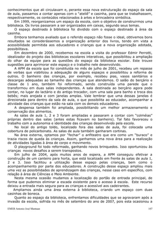 EMEB Antonio José Mantuan 107
 1 sanitário masculino para uso dos funcionários da escola
 1 almoxarifado externo
 1 almoxarifado interno
 1 pátio coberto,utilizado como refeitório
 1 sala de reuniões
 1 sala de múltiplo uso, utilizada, essencialmente como ateliê de arte
 1 biblioteca escolar (espaço adaptado devido às medidas do local)
 1 cozinha com despensa
 1 lactário
 1 banheiro para banho e troca de bebês
 1 banheiro para banho, troca e utilização das crianças de 1, 2 e 3 anos
 1 lavanderia
 1 tanque de areia com brinquedos de playground
 1 solário com brinquedos plásticos de playground
 Área externa para atividades físicas e recreativas (localizada nos fundos da escola)
 Área externa para atividades físicas e recreativas (localizada na frente da escola,
contendo duas casinhas em madeira para brincadeira simbólica)
 Canteiros para horta (localizados em uma das laterais da escola)
Nesta unidade escolar, a organização do espaço físico e dos materiais pedagógicos
utilizados, já passou por diversas reestruturações.
Até meados de 1994, embora as crianças utilizassem a sala de aula como um dos
locais da escola em que se desenvolviam as atividades pedagógicas, os recursos
materiais utilizados para as mesmas, ficavam disponíveis apenas para que os
educadores pudessem acessá-los de acordo com o planejamento das atividades a serem
desenvolvidas. Os materiais eram guardados em armários fechados, o que
impossibilitava seu alcance pelas crianças.
Em Julho/94, pautados nas reflexões desencadeadas através do Projeto Creche
Viva, projeto este desenvolvido pelas diretoras de quatro unidades escolares, no qual
nossa escola estava inserido, reavaliamos a organização dos espaços e dos materiais
pedagógicos em nossa escola.
A partir de então, todos os materiais que deveriam ser usados pelas crianças,
passaram a ficar acessíveis a estas em prateleiras baixas, para que as mesmas
pudessem escolher o que desejassem, brincassem e guardassem em seguida, o que,
segundo avaliação do grupo, favoreceria o desenvolvimento da autonomia.
Com relação à utilização dos espaços coletivos, criamos alguns onde se poderiam
desenvolver atividades voltadas a áreas específicas do conhecimento. Assim foram
criadas áreas para se trabalhar com artes, blocos, brincadeira simbólica e música; o que
contribuiu para ampliarmos as possibilidades de utilização dos diversos espaços
escolares por todas as classes da escola. Essa nova organização dos espaços, advinda
das discussões suscitadas através do projeto acima mencionado, trouxe uma nova
“cara” para a escola, qualificando o atendimento que oferecíamos às crianças.
Em meados de 1998, as salas de aula deixaram de ser áreas de atividades e
passaram a ser somente espaço referência para as crianças de cada grupo, a fim de que
pudessem criar vínculos com aquele lugar e com as crianças da mesma classe, fazendo
daquele espaço o local de registro da história do percurso percorrido com relação às
aprendizagens desenvolvidas ao longo do ano por cada aluno. Nesse sentido eram
afixadas às paredes da sala de aula, as atividades desenvolvidas pelas crianças.
A partir dessa experiência, pudemos acompanhar mais de perto o que cada classe
estava trabalhando, em que estavam interessados, sobre o que conversavam, quais os
 