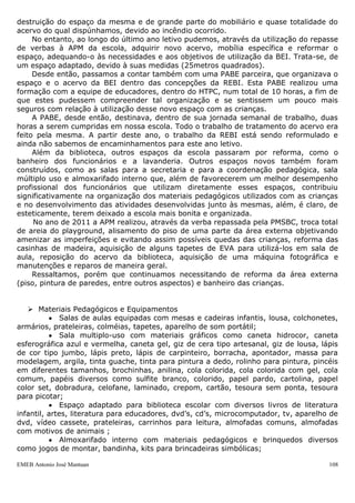 EMEB Antonio José Mantuan 108
conhecimentos que ali circulavam e, perante essa nova estruturação do espaço da sala
de aula, passamos a contar apenas com o “ateliê” e casinha, para que se trabalhassem,
respectivamente, os conteúdos relacionados à artes e brincadeira simbólica.
Em 1999, reorganizamos um espaço da escola, com o objetivo de construirmos uma
biblioteca. Os livros passaram a ser organizados em caixas, segundo seus temas.
O espaço destinado à biblioteca foi dividido com o espaço destinado à área da
casinha.
Embora tenhamos avaliado que o referido espaço não fosse o ideal, obtivemos bons
resultados se considerássemos a organização anterior dos livros, tendo em vista a
acessibilidade permitida aos educadores e crianças que a nova organização adotada,
possibilitava.
Em dezembro de 2000, recebemos na escola a visita do professor Edmir Perrotti,
idealizador do projeto das bibliotecas escolares interativas, que possibilitou a ampliação
do olhar da equipe para as questões do espaço da biblioteca escolar. Este trouxe
sugestões para aprimorar este espaço e o trabalho nele desenvolvido.
A APM da escola que foi constituída no mês de julho de 2001, recebeu um repasse
de verbas que viabilizou a adequação de alguns espaços e possibilitou a reforma de
outros. O banheiro das crianças, por exemplo, recebeu pias, vasos sanitários e
descargas adequadas ao tamanho das crianças que atendemos. O salão do berçário e
classe de 1 ano, também foi reformado, sendo construída uma parede que o
transformou em duas salas independentes. A sala destinada ao berçário agora pode
contar, no lugar do lactário e do antigo trocador, com uma sala para banho e troca dos
bebês; mais arejada e com janelas amplas. Vale lembrar que uma dessas janelas é
direcionada para dentro da sala de aula, o que possibilita ao educador, acompanhar a
atividade das crianças que estão na sala com os demais educadores.
A despensa também foi ampliada, possibilitando um melhor armazenamento e
conservação dos alimentos.
As salas de aula 1, 2 e 3 foram ampliadas e passaram a contar com “colméias”
próprias dentro das salas (antes estas ficavam no banheiro). Tal fato favoreceu o
trabalho com a autonomia e identidade das crianças desenvolvido pela escola.
No local do antigo toldo, localizado fora das salas de aula, foi colocada uma
cobertura de policarbonato. As salas de aula também ganharam cortinas.
Na área externa, optamos por “fechar” o anfiteatro que era como um “buraco” e
trazia riscos de queda às crianças. Assim, ganhamos uma nova área para a realização
de atividades ligadas à área de corpo e movimento.
O playground foi todo reformado, ganhando novos brinquedos. Isso oportunizou às
crianças novos desafios a serem transpostos.
Em julho de 2004, após muitos anos de espera, a APM conseguiu efetivar a
construção de um canteiro para horta, que está localizado em frente às salas de aula 1,
2 e 3. Isso facilitou a utilização desse espaço pelas crianças, bem como o
acompanhamento por parte dos educadores. A construção desse espaço ampliou mais
uma vez as possibilidades de aprendizagem das crianças, nesse caso em específico, com
relação à área de Ciências e Meio Ambiente.
Nesta mesma ocasião mudamos a localização do portão de entrada principal, de
forma que pudemos eliminar a escada existente para o acesso à escola. Este recurso
deixou a entrada mais segura para as crianças e acessível aos cadeirantes.
Ampliamos ainda uma área externa à biblioteca, criando um espaço com duas
casinhas de boneca.
Quanto ao espaço da biblioteca, enfrentamos dificuldades que se agravaram após a
invasão da escola, sofrida no mês de setembro do ano de 2007, pois esta ocasionou a
 