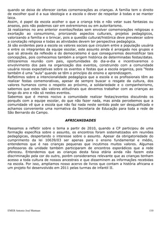EMEB Antonio José Mantuan 110
 Playground com diversos brinquedos como escorregador, balanços, casinhas
do Tarzan, cama elástica;
 Casinhas de bonecas com móveis em tamanho adequado às crianças, como
geladeira, fogão, pia, tábua de passar roupas;
 Solário com brinquedos para bebês como gangorra, casinha de bonecas,
mini escorregador, balanços;
 Cozinha equipada com fogão industrial, geladeira industrial e também
domiciliar, liquidificadores semi-industriais e domiciliares, processador de legumes
elétrico e doméstico, batedeira, espremedor de laranjas elétrico, algodoinha, utensílios
diversos, armários tipo planejados, bancadas com três cubas e um tanque em inox;
 Refeitório com mesas e cadeiras infantis, cadeirões para bebês, balcão
térmico;
 Lactário com fogão domiciliar, forno de microondas, pia;
 Lavanderia equipada com máquinas de lavar e secar roupas, tanques,
bancada de apoio aos serviços, aspiradores de pó, lavadora de alta pressão;
 Almoxarifado externo onde fica armazenado todo o estoque de produtos de
limpeza bem como os equipamentos diversos para atividades físicas;
 Contamos ainda com máquinas fotográficas, filmadora, aparelho projetor
(datashow) com tela de projeção, microcomputadores para secretaria, diretoria,
coordenação pedagógica, bilbioteca e educadores.
O QUE PENSAMOS SOBRE...
DATAS COMEMORATIVAS
Em 2011 realizamos uma discussão sobre datas comemorativas com o objetivo de
afirmar nossas concepções acerca do assunto, pois a maior dificuldade do ano anterior a
este respeito é que enquanto o tempo transcorria, íamos construindo, refazendo,
modificando concepções, não realizávamos mais festas com caráter comemorativo, mas
não sabíamos o que fazer enquanto isso. Isto ainda era motivo de dúvidas e anseios
para muitos funcionários. Pensando na questão da escola pública, gratuita e laica e
levando em consideração a proposta curricular que não indica ações pedagógicas
estruturadas em datas comemorativas, encaminhamos ações pautadas por tais
princípios.
Reafirmamos os princípios da escola laica e gratuita que vai de encontro aos símbolos
religiosos presentes em muitas datas comemorativas, chegamos ao consenso que não
podemos priorizar religiões e desconsiderar minorias por isso não devemos utilizar estes
símbolos, que muitas vezes instigam o capitalismo e o consumismo de maneira
subliminar e muitas escolas encaminham sem refletir o verdadeiro significado, muitas
vezes forças hegemônicas como a mídia, comércio e religiões, se aproveitam disso para
exercer suas ações na sociedade, visando a alienação. Discutimos a arrecadação de
renda em festas, que já não é uma realidade da nossa escola e que muitas vezes a
família não tem condições para participar e priva-se do evento, consideramos esta
prática excludente. Também pensamos que nossas festas não podem ter caráter
assistencialista e compensatório, isto é, temos de ter claro que as crianças estão em um
ambiente educacional e que não é papel da escola compensar coisas que cabe a família
providenciar, pois ainda sente-se “um peso”, uma sensação de dever não cumprido
 