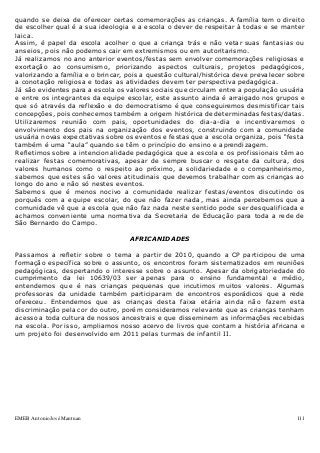 EMEB Antonio José Mantuan 111
quando se deixa de oferecer certas comemorações as crianças. A família tem o direito
de escolher qual é a sua ideologia e a escola o dever de respeitar à todas e se manter
laica.
Assim, é papel da escola acolher o que a criança trás e não vetar suas fantasias ou
anseios, pois não podemos cair em extremismos ou em autoritarismo.
Já realizamos no ano anterior eventos/festas sem envolver comemorações religiosas e
exortação ao consumismo, priorizando aspectos culturais, projetos pedagógicos,
valorizando a família e o brincar, pois a questão cultural/histórica deve prevalecer sobre
a conotação religiosa e todas as atividades devem ter perspectiva pedagógica.
Já são evidentes para a escola os valores sociais que circulam entre a população usuária
e entre os integrantes da equipe escolar, este assunto ainda é arraigado nos grupos e
que só através da reflexão e do democratismo é que conseguiremos desmistificar tais
concepções, pois conhecemos também a origem histórica de determinadas festas/datas.
Utilizaremos reunião com pais, oportunidades do dia-a-dia e incentivaremos o
envolvimento dos pais na organização dos eventos, construindo com a comunidade
usuária novas expectativas sobre os eventos e festas que a escola organiza, pois “festa
também é uma “aula” quando se têm o princípio do ensino e aprendizagem.
Refletimos sobre a intencionalidade pedagógica que a escola e os profissionais têm ao
realizar festas comemorativas, apesar de sempre buscar o resgate da cultura, dos
valores humanos como o respeito ao próximo, a solidariedade e o companheirismo,
sabemos que estes são valores atitudinais que devemos trabalhar com as crianças ao
longo do ano e não só nestes eventos.
Sabemos que é menos nocivo a comunidade realizar festas/eventos discutindo os
porquês com a equipe escolar, do que não fazer nada, mas ainda percebemos que a
comunidade vê que a escola que não faz nada neste sentido pode ser desqualificada e
achamos conveniente uma normativa da Secretaria de Educação para toda a rede de
São Bernardo do Campo.
AFRICANIDADES
Passamos a refletir sobre o tema a partir de 2010, quando a CP participou de uma
formação específica sobre o assunto, os encontros foram sistematizados em reuniões
pedagógicas, despertando o interesse sobre o assunto. Apesar da obrigatoriedade do
cumprimento da lei 10639/03 ser apenas para o ensino fundamental e médio,
entendemos que é nas crianças pequenas que incutimos muitos valores. Algumas
professoras da unidade também participaram de encontros esporádicos que a rede
ofereceu. Entendemos que as crianças desta faixa etária ainda não fazem esta
discriminação pela cor do outro, porém consideramos relevante que as crianças tenham
acesso a toda cultura de nossos ancestrais e que disseminem as informações recebidas
na escola. Por isso, ampliamos nosso acervo de livros que contam a história africana e
um projeto foi desenvolvido em 2011 pelas turmas de infantil II.
 