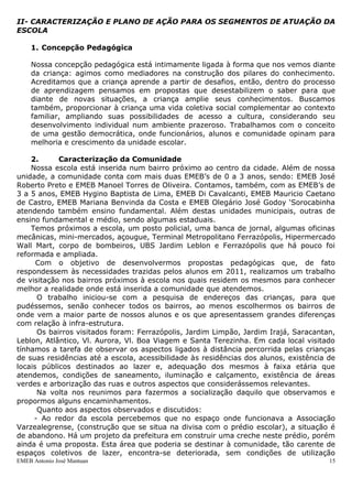 EMEB Antonio José Mantuan 15
Durante o período de adaptação poucas crianças choraram, e as que choraram até por estranharem
o ambiente foram acalentadas, ora sendo levada para conhecer a escola, ora ficando no colo e as
que já frequentavam a escola buscamos parceria de um educador referência do ano anterior.
A variedade de atividades propostas também contribuiu para que esse momento fosse
aconchegante e tranquilo. Neste período, assim, como para todo o ano foi criado uma rotina
semanal. Dentro desta rotina são contemplados momentos de diversificadas, café da manhã,
parque, área externa, solário, hidratação, biblioteca, casinha, almoço, repouso, café da tarde e
jantar.
Para ampliar os conhecimentos das crianças e desafiá-las, temos como propostas as seguintes
sequenciadas: Lobos, identidade e cantigas de roda. Com o tema lobos serão tratado as questões
do medo, fantasia e imaginário, além deste tema, despertar bastante o interesse das crianças. As
cantigas de roda contribuem para a ampliação do vocabulário, estimulando a oralidade com as
cantigas tradicionais. O objetivo da proposta identidade é buscar o conhecimento de si e do outro.
Essa turma tem muita energia e afinidade entre si, pois já estavam juntos em anos anteriores.
Gostam de correr, pular e diversas brincadeiras que envolvem corpo e movimento.
A relação com as educadoras está se construindo, pois demonstram ora afinidade com uma, ora
com outra.
As crianças já se apropriaram da rotina, gostam de ser desafiados e estão sempre receptivos as
atividades propostas. Partindo deste princípio, propomos às crianças uma situação que contempla a
autonomia, o self-service. Momento esse que as crianças fazem a escolha de quais alimentos e a
quantidade que desejam comer. As experiências adquiridas no âmbito da convivência social
favorecem a proposição de situações que despertem a curiosidade e interesse para continuarem
conhecendo as suas possibilidades de realizações pessoais.
II- CARACTERIZAÇÃO E PLANO DE AÇÃO PARA OS SEGMENTOS DE ATUAÇÃO DA
ESCOLA
1. Concepção Pedagógica
Nossa concepção pedagógica está intimamente ligada à forma que nos vemos diante
da criança: agimos como mediadores na construção dos pilares do conhecimento.
Acreditamos que a criança aprende a partir de desafios, então, dentro do processo
de aprendizagem pensamos em propostas que desestabilizem o saber para que
diante de novas situações, a criança amplie seus conhecimentos. Buscamos
também, proporcionar à criança uma vida coletiva social complementar ao contexto
familiar, ampliando suas possibilidades de acesso a cultura, considerando seu
desenvolvimento individual num ambiente prazeroso. Trabalhamos com o conceito
de uma gestão democrática, onde funcionários, alunos e comunidade opinam para
melhoria e crescimento da unidade escolar.
2. Caracterização da Comunidade
 