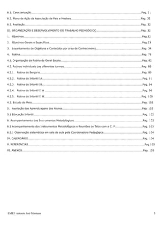 EMEB Antonio José Mantuan 3
5.1. Caracterização...........................................................................................................................Pag. 30
5.2. Plano de Ação do Conselho de Escola..................................................................................... .......Pag. 30
5.3. Avaliação..................................................................................................................................Pag. 31
6. Associação de Pais e Mestres........................................................................................................Pag. 31
6.1. Caracterização...........................................................................................................................Pag. 31
6.2. Plano de Ação da Associação de Pais e Mestres.......................................................................... ....Pag. 32
6.3. Avaliação..................................................................................................................................Pag. 32
III. ORGANIZAÇÃO E DESENVOLVIMENTO DO TRABALHO PEDAGÓGICO..................................................Pag. 32
1. Objetivos....................................................................................................................................Pag.32
2. Objetivos Gerais e Específicos........................................................................................................Pag.33
3. Levantamento de Objetivos e Conteúdos por área de Conhecimento...................................................Pag. 34
4. Rotina........................................................................................................................................Pag. 78
4.1. Organização da Rotina da Geral Escola...........................................................................................Pag. 82
4.2. Rotinas individuais das diferentes turmas.......................................................................................Pag. 89
4.2.1. Rotina do Berçário..................................................................................................................Pag. 89
4.2.2. Rotina do Infantil IA................................................................................................................Pag. 91
4.2.3. Rotina do Infantil IB................................................................................................................Pag. 94
4.2.4. Rotina do Infantil II A .............................................................................................................Pag. 96
4.2.5. Rotina do Infantil II B.............................................................................................................Pag. 100
4.3. Estudo do Meio.......................................................................................................... .................Pag. 102
5. Avaliação das Aprendizagens dos Alunos.........................................................................................Pag. 102
5.1 Educação Infantil..........................................................................................................................Pag . 102
6. Acompanhamento dos Instrumentos Metodológicos.............................................................................Pag. 102
6.1 Acompanhamento dos Instrumentos Metodológicos e Reuniões de Trios com a C. P...............................Pag. 103
6.2.1 Observação sistemática em sala de aula pela Coordenadora Pedagógica............................................Pag. 104
IV. CALENDÁRIO................................................................................................................................Pag. 104
V. REFERÊNCIAS..................................................................................................................................Pag.105
VI. ANEXOS.......................................................................................................................................Pag. 105
 