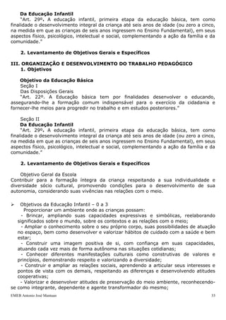 EMEB Antonio José Mantuan 33
aprendizagem, qualidade do trabalho prestado e aplicação dos recursos
repassados através da Secretaria de Educação.
Objetivos
Gerais e
específicos
- Envolver pais e/ou responsáveis que compõem esses órgãos no
sentido de compreenderem o Plano de Trabalho da APM; a articulação
dos pais na escola e a importância da participação no gerenciamento e
aplicação da verba;
- Participar nas discussões acerca dos encaminhamentos necessários
para a concretização do trabalho pedagógico;
- Participar na elaboração e aprovação do Calendário Escolar;
- Participar do planejamento de eventos com as famílias;
- Participar do planejamento das visitas educativas.
Ações
Propostas
(Metodologia)
- Reuniões mensais
- Reuniões Pedagógicas
Responsáveis - Equipe gestora
Cronograma Reuniões mensais na 1ª quinta-feira de cada mês: 01/03, 12/04,
03/05; 14/06; 05/07; 02/08; 06/09; 04/10; 01/11 e 06/12. Exceto
assembleias e reunião de avaliação (Reunião Pedagógica de dezembro).
6.3. Avaliação
A avaliação será realizada de forma contínua, ao final de cada encontro de forma
verbal e por escrito ao final de cada semestre.
III. ORGANIZAÇÃO E DESENVOLVIMENTO DO TRABALHO PEDAGÓGICO
1. Objetivos
Objetivo da Educação Básica
Seção I
Das Disposições Gerais
“Art. 22º. A Educação básica tem por finalidades desenvolver o educando,
assegurando-lhe a formação comum indispensável para o exercício da cidadania e
fornecer-lhe meios para progredir no trabalho e em estudos posteriores.”
Seção II
Da Educação Infantil
“Art. 29º. A educação infantil, primeira etapa da educação básica, tem como
finalidade o desenvolvimento integral da criança até seis anos de idade (ou zero a cinco,
na medida em que as crianças de seis anos ingressem no Ensino Fundamental), em seus
aspectos físico, psicológico, intelectual e social, complementando a ação da família e da
comunidade.”
2. Levantamento de Objetivos Gerais e Específicos
III. ORGANIZAÇÃO E DESENVOLVIMENTO DO TRABALHO PEDAGÓGICO
1. Objetivos
Objetivo da Educação Básica
Seção I
Das Disposições Gerais
 