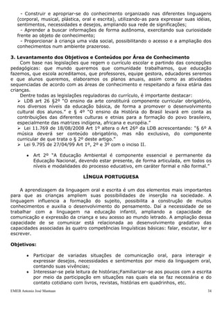 EMEB Antonio José Mantuan 34
“Art. 22º. A Educação básica tem por finalidades desenvolver o educando,
assegurando-lhe a formação comum indispensável para o exercício da cidadania e
fornecer-lhe meios para progredir no trabalho e em estudos posteriores.”
Seção II
Da Educação Infantil
“Art. 29º. A educação infantil, primeira etapa da educação básica, tem como
finalidade o desenvolvimento integral da criança até seis anos de idade (ou zero a cinco,
na medida em que as crianças de seis anos ingressem no Ensino Fundamental), em seus
aspectos físico, psicológico, intelectual e social, complementando a ação da família e da
comunidade.”
2. Levantamento de Objetivos Gerais e Específicos
Objetivo Geral da Escola
Contribuir para a formação íntegra da criança respeitando a sua individualidade e
diversidade sócio cultural, promovendo condições para o desenvolvimento de sua
autonomia, considerando suas vivências nas relações com o meio.
 Objetivos da Educação Infantil – 0 a 3
Proporcionar um ambiente onde as crianças possam:
- Brincar, ampliando suas capacidades expressivas e simbólicas, reelaborando
significados sobre o mundo, sobre os contextos e as relações com o meio;
- Ampliar o conhecimento sobre o seu próprio corpo, suas possibilidades de atuação
no espaço, bem como desenvolver e valorizar hábitos de cuidado com a saúde e bem
estar;
- Construir uma imagem positiva de si, com confiança em suas capacidades,
atuando cada vez mais de forma autônoma nas situações cotidianas;
- Conhecer diferentes manifestações culturais como construtivas de valores e
princípios, demonstrando respeito e valorizando a diversidade;
- Construir e ampliar as relações sociais, aprendendo a articular seus interesses e
pontos de vista com os demais, respeitando as diferenças e desenvolvendo atitudes
cooperativas;
- Valorizar e desenvolver atitudes de preservação do meio ambiente, reconhecendo-
se como integrante, dependente e agente transformador do mesmo;
- Construir e apropriar-se do conhecimento organizado nas diferentes linguagens
(corporal, musical, plástica, oral e escrita), utilizando-as para expressar suas idéias,
sentimentos, necessidades e desejos, ampliando sua rede de significações;
- Aprender a buscar informações de forma autônoma, exercitando sua curiosidade
frente ao objeto de conhecimento;
- Proporcionar à criança uma vida social, possibilitando o acesso e a ampliação dos
conhecimentos num ambiente prazeroso.
3. Levantamento dos Objetivos e Conteúdos por Área de Conhecimento
Com base nas legislações que regem o currículo escolar e partindo das concepções
pedagógicas: que mundo queremos que comunidade trabalhamos, que educação
fazemos, que escola acreditamos, que professores, equipe gestora, educadores seremos
e que alunos queremos, elaboramos os planos anuais, assim como as atividades
sequenciadas de acordo com as áreas de conhecimento e respeitando a faixa etária das
crianças.
 