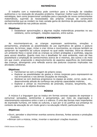 EMEB Antonio José Mantuan 35
Dentre todas as legislações reguladoras do currículo, é importante destacar:
 LDB art 26 §2º “O ensino da arte constituirá componente curricular obrigatório,
nos diversos níveis da educação básica, de forma a promover o desenvolvimento
cultural dos alunos.” e § 4º “O ensino da História do Brasil levará em conta as
contribuições das diferentes culturas e etnias para a formação do povo brasileiro,
especialmente das matrizes indígena, africana e européia.”
 Lei 11.769 de 18/08/2008 Art 1º altera o Art 26º da LDB acrescentando: “§ 6º A
música deverá ser conteúdo obrigatório, mas não exclusivo, do componente
curricular de que trata o § 2º deste artigo.”
 Lei 9.795 de 27/04/99 Art 1º, 2º e 3º com o inciso II.
 Art 2º “A Educação Ambiental é componente essencial e permanente da
Educação Nacional, devendo estar presente, de forma articulada, em todos os
níveis e modalidades do processo educativo, em caráter formal e não formal.”
LÍNGUA PORTUGUESA
A aprendizagem da linguagem oral e escrita é um dos elementos mais importantes
para que as crianças ampliem suas possibilidades de inserção na sociedade. A
linguagem influencia a formação do sujeito, possibilita a construção de muitos
conhecimentos e auxilia o desenvolvimento do pensamento. Daí a necessidade de se
trabalhar com a linguagem na educação infantil, ampliando a capacidade de
comunicação e expressão da criança e seu acesso ao mundo letrado. A ampliação dessa
capacidade de se comunicar está relacionada ao desenvolvimento gradativo das
capacidades associadas às quatro competências linguísticas básicas: falar, escutar, ler e
escrever.
Objetivos:
 Participar de variadas situações de comunicação oral, para interagir e
expressar desejos, necessidades e sentimentos por meio da linguagem oral,
contando suas vivências;
 Interessar-se pela leitura de histórias;Familiarizar-se aos poucos com a escrita
por meio da participação em situações nas quais ela se faz necessária e do
contato cotidiano com livros, revistas, histórias em quadrinhos, etc.
MATEMÁTICA
O trabalho com a matemática pode contribuir para a formação de cidadãos
autônomos e na resolução de situações problema. Organizar melhor suas informações e
estratégias, bem como proporcionar condições para a aquisição de novos conhecimentos
matemáticos, suprindo as necessidades das próprias crianças de construírem
conhecimentos que as incidam na mais variada gama de domínios do pensamento, além
de instrumentalizá-las nas práticas sociais.
Objetivos:
 Estabelecer aproximações a algumas noções matemáticas presentes no seu
cotidiano, como contagem, relações espaciais, entre outras.
CORPO E MOVIMENTO
 