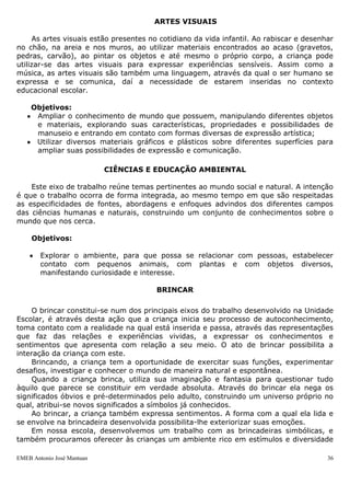 EMEB Antonio José Mantuan 36
Ao movimentarem-se, as crianças expressam sentimentos, emoções e
pensamentos, ampliando as possibilidades do uso significativo de gestos e postura
corporais. Ao brincar, jogar, imitar e criar ritmos e movimentos, as crianças também se
apropriam do repertório da cultura corporal na qual estão inseridas. Deve-se oferecer
um ambiente físico e social onde as crianças se sintam protegidas e acolhidas, seguras
para vencer desafios. Quanto mais rico e desafiador for esse ambiente, mais ele lhes
possibilitará a ampliação de conhecimentos acerca de si mesmos, dos outros e do meio
em que vivem, propiciando o desenvolvimento de aspectos específicos da motricidade
das crianças, abrangendo uma reflexão acerca das posturas corporais implicadas nas
atividades cotidianas.
Objetivos:
 Familiarizar-se com a imagem do próprio corpo;
 Explorar as possibilidades de gestos e ritmos corporais para expressarem-se
nas brincadeiras e nas demais situações de interação;
 Deslocar-se com destreza progressiva no espaço ao andar, correr, pular, etc.,
desenvolvendo atitude de confiança nas próprias capacidades motoras;
 Explorar e utilizar os movimentos de preensão, encaixe, lançamento, etc.,
para o uso de objetos diversos.
MÚSICA
A música é a linguagem que se traduz em formas sonoras capazes de expressar e
comunicar sensações, sentimentos e pensamentos, por meio da organização e
relacionamento expressivo entre o som e o silêncio. É uma das formas mais importantes
de expressão humana, em todas as culturas, o que por si só justifica sua presença no
contexto da educação de um modo geral e na educação infantil, particularmente.
Objetivos:
 Ouvir, perceber e discriminar eventos sonoros diversos, fontes sonoras e produções
musicais;
 Brincar com a música, imitar, inventar e reproduzir criações musicais.
ARTES VISUAIS
As artes visuais estão presentes no cotidiano da vida infantil. Ao rabiscar e desenhar
no chão, na areia e nos muros, ao utilizar materiais encontrados ao acaso (gravetos,
pedras, carvão), ao pintar os objetos e até mesmo o próprio corpo, a criança pode
utilizar-se das artes visuais para expressar experiências sensíveis. Assim como a
música, as artes visuais são também uma linguagem, através da qual o ser humano se
expressa e se comunica, daí a necessidade de estarem inseridas no contexto
educacional escolar.
Objetivos:
 Ampliar o conhecimento de mundo que possuem, manipulando diferentes objetos
e materiais, explorando suas características, propriedades e possibilidades de
manuseio e entrando em contato com formas diversas de expressão artística;
 