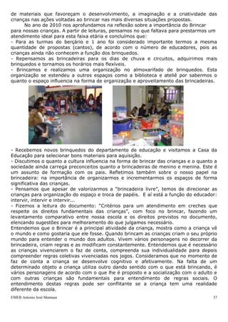 EMEB Antonio José Mantuan 37
 Utilizar diversos materiais gráficos e plásticos sobre diferentes superfícies para
ampliar suas possibilidades de expressão e comunicação.
CIÊNCIAS E EDUCAÇÃO AMBIENTAL
Este eixo de trabalho reúne temas pertinentes ao mundo social e natural. A intenção
é que o trabalho ocorra de forma integrada, ao mesmo tempo em que são respeitadas
as especificidades de fontes, abordagens e enfoques advindos dos diferentes campos
das ciências humanas e naturais, construindo um conjunto de conhecimentos sobre o
mundo que nos cerca.
Objetivos:
 Explorar o ambiente, para que possa se relacionar com pessoas, estabelecer
contato com pequenos animais, com plantas e com objetos diversos,
manifestando curiosidade e interesse.
BRINCAR
O brincar constitui-se num dos principais eixos do trabalho desenvolvido na Unidade
Escolar, é através desta ação que a criança inicia seu processo de autoconhecimento,
toma contato com a realidade na qual está inserida e passa, através das representações
que faz das relações e experiências vividas, a expressar os conhecimentos e
sentimentos que apresenta com relação a seu meio. O ato de brincar possibilita a
interação da criança com este.
Brincando, a criança tem a oportunidade de exercitar suas funções, experimentar
desafios, investigar e conhecer o mundo de maneira natural e espontânea.
Quando a criança brinca, utiliza sua imaginação e fantasia para questionar tudo
àquilo que parece se constituir em verdade absoluta. Através do brincar ela nega os
significados óbvios e pré-determinados pelo adulto, construindo um universo próprio no
qual, atribui-se novos significados a símbolos já conhecidos.
Ao brincar, a criança também expressa sentimentos. A forma com a qual ela lida e
se envolve na brincadeira desenvolvida possibilita-lhe exteriorizar suas emoções.
Em nossa escola, desenvolvemos um trabalho com as brincadeiras simbólicas, e
também procuramos oferecer às crianças um ambiente rico em estímulos e diversidade
de materiais que favoreçam o desenvolvimento, a imaginação e a criatividade das
crianças nas ações voltadas ao brincar nas mais diversas situações propostas.
No ano de 2010 nos aprofundamos na reflexão sobre a importância do Brincar
para nossas crianças. A partir de leituras, pensamos no que faltava para prestarmos um
atendimento ideal para esta faixa etária e concluímos que:
- Para as turmas do berçário e 1 ano foi considerado importante termos a mesma
quantidade de propostas (cantos), de acordo com o número de educadores, pois as
crianças ainda não conhecem a função dos brinquedos.
- Repensamos as brincadeiras para os dias de chuva e circuitos, adquirimos mais
brinquedos e tornamos os horários mais flexíveis.
- Brincamos e realizamos uma organização no almoxarifado de brinquedos. Esta
organização se estendeu a outros espaços como a biblioteca e ateliê por sabermos o
quanto o espaço influencia na forma de organização e aproveitamento das brincadeiras.
 