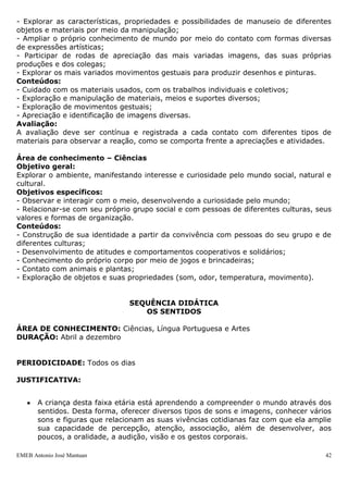 EMEB Antonio José Mantuan 42
- Desenvolver a capacidade de explorar dos diferentes materiais e objetos, utilizando
movimentos de preensão, encaixe, lançamento, etc.;
- Realizar diferentes movimentos individualmente e em grupo;
- Familiarizar-se com a imagem do próprio corpo;
- Explorar as possibilidades de gestos e ritmos corporais;
- Identificar o próprio corpo;
- Deslocar-se no espaço de diferentes maneiras e com diferentes graus de autonomia;
- Coordenar os movimentos do próprio corpo.
Conteúdos:
- Exploração de movimentos corporais, gestos e ritmos corporais por meio das
brincadeiras e nas demais situações de interação;
- Desenvolvimento de atitudes de confiança nas próprias habilidades motoras tais como
velocidade, força, resistência e flexibilidade, através do deslocamento no espaço –
andar, correr, pular, saltar, etc.;
- Desenvolvimento da capacidade de manuseio dos diferentes materiais e objetos,
utilizando movimentos de preensão, encaixe, lançamento, etc.;
- Realização de diferentes movimentos individuais e em grupo.
Avaliação:
A avaliação do movimento deve ser constante, levando em consideração os processos
vivenciados pela criança. Os educadores devem atualizar seus registros a cada
conquista que a criança realizar. Deve-se observar se faz gestos e ritmos corporais
diversos para expressar-se, deslocar-se no espaço com auxílio de algum tipo de apoio,
se se reconhecem no espelho, entre outros.
Área de conhecimento – Artes
Objetivo geral:
Desenvolver a imaginação, expressão, sensibilidade e comunicação artística.
Objetivos específicos:
- Participar de situações coletivas de organização do espaço, em sala de aula, no ateliê,
em espaços expositivos dentro e fora da escola;
- Praticar ações de cuidados com os materiais pessoais e coletivos;
- Sentir prazer na realização de trabalhos artísticos;
- Utilizar diversos materiais gráficos e plásticos sobre diferentes superfícies para ampliar
suas possibilidades de expressão e comunicação;
- Explorar as características, propriedades e possibilidades de manuseio de diferentes
objetos e materiais por meio da manipulação;
- Ampliar o próprio conhecimento de mundo por meio do contato com formas diversas
de expressões artísticas;
- Participar de rodas de apreciação das mais variadas imagens, das suas próprias
produções e dos colegas;
- Explorar os mais variados movimentos gestuais para produzir desenhos e pinturas.
Conteúdos:
- Cuidado com os materiais usados, com os trabalhos individuais e coletivos;
- Exploração e manipulação de materiais, meios e suportes diversos;
- Exploração de movimentos gestuais;
- Apreciação e identificação de imagens diversas.
Avaliação:
A avaliação deve ser contínua e registrada a cada contato com diferentes tipos de
materiais para observar a reação, como se comporta frente a apreciações e atividades.
 