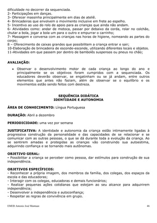 EMEB Antonio José Mantuan 46
 Explorar as possibilidades de gestos e ritmos corporais para expressarem-se nas
brincadeiras e nas demais situações de interação;
 Deslocar-se com destreza progressiva no espaço ao andar, correr, pular, etc.,
desenvolvendo atitude de confiança nas próprias capacidades motoras;
 Explorar e utilizar diversos movimentos inclusive os de preensão, lançamento etc.,
para o uso de objetos diversos;
 Iniciar a motricidade, dando ênfase ao movimento da marcha e o equilíbrio.
 Oferecer oportunidades para prática de: subir e descer escada com e sem ajuda
dos educadores, exercitar o equilíbrio, buscar objetos desejados e vencer
obstáculos.
CONTEÚDOS:
 Exploração de brincadeiras, do uso do espelho e da interação com os colegas;
 Danças;
 Ampliação progressiva da destreza para deslocar-se no espaço por meio da
possibilidade constante de arrastar-se, engatinhar, rolar, correr, andar, saltar,
etc;
 Participação de circuitos motores;
 Atividades que possibilitem a preensão, a mastigação, que são necessários para o
bebê;
RECURSOS:
 Rádio e CDs de diversos tipos de músicas
 Materiais para circuito (túnel, escorregador, escada, colchonete, etc.)
 Rolo de apoio
 Massinha
 Corda
 Parque e área externa
 Caixas
 Motocas
 Carrinho.
ETAPAS PREVISTAS:
1- Participação de circuito motor no solário e dentro da sala ampliando o grau de
dificuldade no decorrer da sequenciada.
2- Participações em danças.
3- Oferecer massinha principalmente em dias de ateliê.
4- Brincadeiras que envolvem o movimento inclusive em frete ao espelho.
5- Incentivo ao uso do rolo de apoio para as crianças que ainda não andam.
6- Atividades como: andar de motoca, passar por debaixo da corda, rolar no colchão,
chutar a bola, jogar a bola um para o outro e empurrar o carrinho;
7- Massagem e conversa com as crianças nas horas de higiene, nomeando as partes do
corpo;
8 – Oferecimento de caixas grandes que possibilitem a criança entrar e sair;
10-Elaboração de brincadeira de esconde-esconde, utilizando diferentes locais e objetos.
11-Atividades em que passem por dentro de bambolês suspensos ou pneus no chão;
AVALIAÇÃO:
 