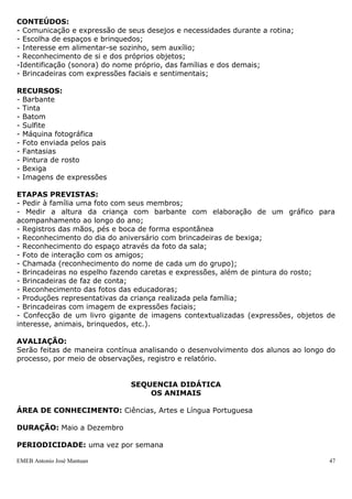 EMEB Antonio José Mantuan 47
 Observar o desenvolvimento motor de cada criança ao longo do ano e
principalmente se os objetivos foram cumpridos com a sequenciada. Os
educadores deverão observar, se engatinham ou se já andam, entre outros
elementos que antes não faziam, além de observar se o equilíbrio e os
movimentos estão sendo feitos com destreza.
SEQUÊNCIA DIDÁTICA
IDENTIDADE E AUTONOMIA
ÁREA DE CONHECIMENTO: Língua Portuguesa
DURAÇÃO: Abril a dezembro
PERIODICIDADE: uma vez por semana
JUSTIFICATIVA: A identidade e autonomia da criança estão intimamente ligadas à
progressiva construção da personalidade e das capacidades de se relacionar e se
comunicar com as outras pessoas, o que se dá durante toda a evolução da criança. Ao
se sentirem amadas e protegidas as crianças vão construindo sua autoestima,
adquirindo confiança e se tornando mais autônomas.
OBJETIVO GERAL:
- Possibilitar a criança se perceber como pessoa, dar estímulos para construção de sua
independência.
OBJETIVOS ESPECÍFICOS:
- Reconhecer a própria imagem, dos membros da família, dos colegas, dos espaços da
escola e das educadoras;
- Interagir com os colegas, educadoras e demais funcionários;
- Realizar pequenas ações cotidianas que estejam ao seu alcance para adquirirem
independência;
- Desenvolver a independência e autoconfiança;
- Respeitar as regras de convivência em grupo.
CONTEÚDOS:
- Comunicação e expressão de seus desejos e necessidades durante a rotina;
- Escolha de espaços e brinquedos;
- Interesse em alimentar-se sozinho, sem auxílio;
- Reconhecimento de si e dos próprios objetos;
-Identificação (sonora) do nome próprio, das famílias e dos demais;
- Brincadeiras com expressões faciais e sentimentais;
RECURSOS:
- Barbante
- Tinta
- Batom
- Sulfite
- Máquina fotográfica
- Foto enviada pelos pais
 