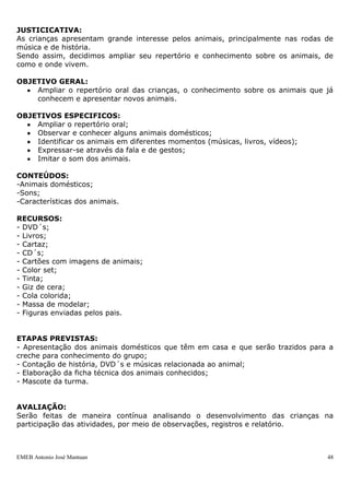EMEB Antonio José Mantuan 48
- Fantasias
- Pintura de rosto
- Bexiga
- Imagens de expressões
ETAPAS PREVISTAS:
- Pedir à família uma foto com seus membros;
- Medir a altura da criança com barbante com elaboração de um gráfico para
acompanhamento ao longo do ano;
- Registros das mãos, pés e boca de forma espontânea
- Reconhecimento do dia do aniversário com brincadeiras de bexiga;
- Reconhecimento do espaço através da foto da sala;
- Foto de interação com os amigos;
- Chamada (reconhecimento do nome de cada um do grupo);
- Brincadeiras no espelho fazendo caretas e expressões, além de pintura do rosto;
- Brincadeiras de faz de conta;
- Reconhecimento das fotos das educadoras;
- Produções representativas da criança realizada pela família;
- Brincadeiras com imagem de expressões faciais;
- Confecção de um livro gigante de imagens contextualizadas (expressões, objetos de
interesse, animais, brinquedos, etc.).
AVALIAÇÃO:
Serão feitas de maneira contínua analisando o desenvolvimento dos alunos ao longo do
processo, por meio de observações, registro e relatório.
SEQUENCIA DIDÁTICA
OS ANIMAIS
ÁREA DE CONHECIMENTO: Ciências, Artes e Língua Portuguesa
DURAÇÃO: Maio a Dezembro
PERIODICIDADE: uma vez por semana
JUSTICICATIVA:
As crianças apresentam grande interesse pelos animais, principalmente nas rodas de
música e de história.
Sendo assim, decidimos ampliar seu repertório e conhecimento sobre os animais, de
como e onde vivem.
OBJETIVO GERAL:
 Ampliar o repertório oral das crianças, o conhecimento sobre os animais que já
conhecem e apresentar novos animais.
OBJETIVOS ESPECIFICOS:
 Ampliar o repertório oral;
 Observar e conhecer alguns animais domésticos;
 Identificar os animais em diferentes momentos (músicas, livros, vídeos);
 