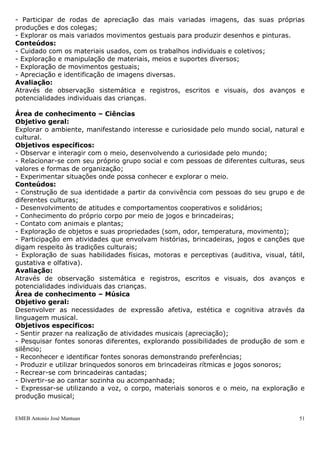EMEB Antonio José Mantuan 51
- Deslocar-se no espaço de diferentes maneiras e com diferentes graus de autonomia;
- Coordenar os movimentos do próprio corpo;
- Experimentar situações em que execute movimentos articulados com o corpo.
Conteúdos:
- Exploração de movimentos corporais, gestos e ritmos corporais por meio das
brincadeiras e nas demais situações de interação;
- Desenvolvimento de atitudes de confiança nas próprias habilidades motoras tais como
velocidade, força, resistência e flexibilidade, através do deslocamento no espaço –
andar, correr, pular, saltar, etc.;
- Desenvolvimento da capacidade de manuseio dos diferentes materiais e objetos,
utilizando movimentos de preensão, encaixe, lançamento, etc.;
- Realização de diferentes movimentos individuais e em grupo;
- Exploração de diferentes posturas corporais, como sentar-se em diferentes inclinações,
deitar-se em diferentes posições, etc.;
- Exploração e afirmação das possibilidades expressivas dos gestos, mímicas e
movimentos globais, nas situações cotidianas e lúdicas.
Avaliação:
Através de observação sistemática e registros, escritos e visuais, dos avanços e
potencialidades individuais das crianças.
Área de conhecimento – Artes
Objetivo geral:
Desenvolver a imaginação, expressão, sensibilidade e comunicação artística.
Objetivos específicos:
- Participar de situações coletivas de organização do espaço, em sala de aula, no ateliê,
em espaços expositivos dentro e fora da escola;
- Praticar ações de cuidados com os materiais pessoais e coletivos;
- Sentir prazer na realização de trabalhos artísticos;
- Utilizar diversos materiais gráficos e plásticos sobre diferentes superfícies para ampliar
suas possibilidades de expressão e comunicação;
- Explorar as características, propriedades e possibilidades de manuseio de diferentes
objetos e materiais por meio da manipulação;
- Ampliar o próprio conhecimento de mundo por meio do contato com formas diversas
de expressões artísticas;
- Participar de rodas de apreciação das mais variadas imagens, das suas próprias
produções e dos colegas;
- Explorar os mais variados movimentos gestuais para produzir desenhos e pinturas.
Conteúdos:
- Cuidado com os materiais usados, com os trabalhos individuais e coletivos;
- Exploração e manipulação de materiais, meios e suportes diversos;
- Exploração de movimentos gestuais;
- Apreciação e identificação de imagens diversas.
Avaliação:
Através de observação sistemática e registros, escritos e visuais, dos avanços e
potencialidades individuais das crianças.
Área de conhecimento – Ciências
Objetivo geral:
Explorar o ambiente, manifestando interesse e curiosidade pelo mundo social, natural e
cultural.
 