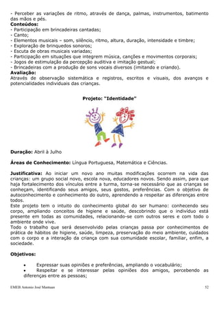 EMEB Antonio José Mantuan 52
Objetivos específicos:
- Observar e interagir com o meio, desenvolvendo a curiosidade pelo mundo;
- Relacionar-se com seu próprio grupo social e com pessoas de diferentes culturas, seus
valores e formas de organização;
- Experimentar situações onde possa conhecer e explorar o meio.
Conteúdos:
- Construção de sua identidade a partir da convivência com pessoas do seu grupo e de
diferentes culturas;
- Desenvolvimento de atitudes e comportamentos cooperativos e solidários;
- Conhecimento do próprio corpo por meio de jogos e brincadeiras;
- Contato com animais e plantas;
- Exploração de objetos e suas propriedades (som, odor, temperatura, movimento);
- Participação em atividades que envolvam histórias, brincadeiras, jogos e canções que
digam respeito às tradições culturais;
- Exploração de suas habilidades físicas, motoras e perceptivas (auditiva, visual, tátil,
gustativa e olfativa).
Avaliação:
Através de observação sistemática e registros, escritos e visuais, dos avanços e
potencialidades individuais das crianças.
Área de conhecimento – Música
Objetivo geral:
Desenvolver as necessidades de expressão afetiva, estética e cognitiva através da
linguagem musical.
Objetivos específicos:
- Sentir prazer na realização de atividades musicais (apreciação);
- Pesquisar fontes sonoras diferentes, explorando possibilidades de produção de som e
silêncio;
- Reconhecer e identificar fontes sonoras demonstrando preferências;
- Produzir e utilizar brinquedos sonoros em brincadeiras rítmicas e jogos sonoros;
- Recrear-se com brincadeiras cantadas;
- Divertir-se ao cantar sozinha ou acompanhada;
- Expressar-se utilizando a voz, o corpo, materiais sonoros e o meio, na exploração e
produção musical;
- Perceber as variações de ritmo, através de dança, palmas, instrumentos, batimento
das mãos e pés.
Conteúdos:
- Participação em brincadeiras cantadas;
- Canto;
- Elementos musicais – som, silêncio, ritmo, altura, duração, intensidade e timbre;
- Exploração de brinquedos sonoros;
- Escuta de obras musicais variadas;
- Participação em situações que integrem música, canções e movimentos corporais;
- Jogos de estimulação da percepção auditiva e imitação gestual;
- Brincadeiras com a produção de sons vocais diversos (imitando e criando).
Avaliação:
Através de observação sistemática e registros, escritos e visuais, dos avanços e
potencialidades individuais das crianças.
Projeto: “Identidade”
 