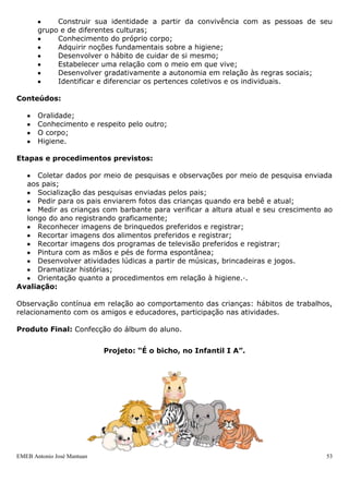 EMEB Antonio José Mantuan 53
Duração: Abril à Julho
Áreas de Conhecimento: Língua Portuguesa, Matemática e Ciências.
Justificativa: Ao iniciar um novo ano muitas modificações ocorrem na vida das
crianças: um grupo social novo, escola nova, educadores novos. Sendo assim, para que
haja fortalecimento dos vínculos entre a turma, torna-se necessário que as crianças se
conheçam, identificando seus amigos, seus gostos, preferências. Com o objetivo de
autoconhecimento e conhecimento do outro, aprendendo a respeitar as diferenças entre
todos.
Este projeto tem o intuito do conhecimento global do ser humano: conhecendo seu
corpo, ampliando conceitos de higiene e saúde, descobrindo que o indivíduo está
presente em todas as comunidades, relacionando-se com outros seres e com todo o
ambiente onde vive.
Todo o trabalho que será desenvolvido pelas crianças passa por conhecimentos de
prática de hábitos de higiene, saúde, limpeza, preservação do meio ambiente, cuidados
com o corpo e a interação da criança com sua comunidade escolar, familiar, enfim, a
sociedade.
Objetivos:
 Expressar suas opiniões e preferências, ampliando o vocabulário;
 Respeitar e se interessar pelas opiniões dos amigos, percebendo as
diferenças entre as pessoas;
 Construir sua identidade a partir da convivência com as pessoas de seu
grupo e de diferentes culturas;
 Conhecimento do próprio corpo;
 Adquirir noções fundamentais sobre a higiene;
 Desenvolver o hábito de cuidar de si mesmo;
 Estabelecer uma relação com o meio em que vive;
 Desenvolver gradativamente a autonomia em relação às regras sociais;
 Identificar e diferenciar os pertences coletivos e os individuais.
Conteúdos:
 Oralidade;
 Conhecimento e respeito pelo outro;
 O corpo;
 Higiene.
Etapas e procedimentos previstos:
 