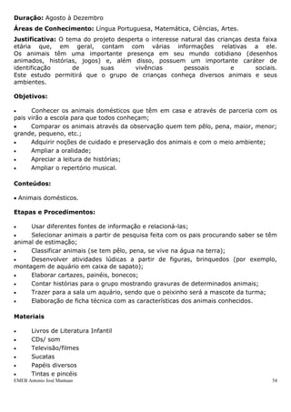 EMEB Antonio José Mantuan 54
 Coletar dados por meio de pesquisas e observações por meio de pesquisa enviada
aos pais;
 Socialização das pesquisas enviadas pelos pais;
 Pedir para os pais enviarem fotos das crianças quando era bebê e atual;
 Medir as crianças com barbante para verificar a altura atual e seu crescimento ao
longo do ano registrando graficamente;
 Reconhecer imagens de brinquedos preferidos e registrar;
 Recortar imagens dos alimentos preferidos e registrar;
 Recortar imagens dos programas de televisão preferidos e registrar;
 Pintura com as mãos e pés de forma espontânea;
 Desenvolver atividades lúdicas a partir de músicas, brincadeiras e jogos.
 Dramatizar histórias;
 Orientação quanto a procedimentos em relação à higiene.·.
Avaliação:
Observação contínua em relação ao comportamento das crianças: hábitos de trabalhos,
relacionamento com os amigos e educadores, participação nas atividades.
Produto Final: Confecção do álbum do aluno.
Projeto: “É o bicho, no Infantil I A”.
Duração: Agosto à Dezembro
Áreas de Conhecimento: Língua Portuguesa, Matemática, Ciências, Artes.
Justificativa: O tema do projeto desperta o interesse natural das crianças desta faixa
etária que, em geral, contam com várias informações relativas a ele.
Os animais têm uma importante presença em seu mundo cotidiano (desenhos
animados, histórias, jogos) e, além disso, possuem um importante caráter de
identificação de suas vivências pessoais e sociais.
Este estudo permitirá que o grupo de crianças conheça diversos animais e seus
ambientes.
Objetivos:
 Conhecer os animais domésticos que têm em casa e através de parceria com os
pais virão a escola para que todos conheçam;
 Comparar os animais através da observação quem tem pêlo, pena, maior, menor;
grande, pequeno, etc.;
 