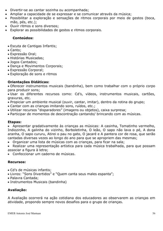 EMEB Antonio José Mantuan 56
Produto Final - Construção de um livro coletivo a partir das fichas técnicas sobre os
animais.
SEQUÊNCIA DIDÁTICA: Cantando e Encantando – Cantigas de Roda
Área do conhecimento: Língua Portuguesa, Artes, Corpo e Movimento.
Duração: Anual
Periodicidade: Diariamente
Justificativa: A comunicação faz parte da vida das crianças desde muito cedo, pois
estão inseridas em ambientes que exigem delas diferentes formas de expressão.
Escolhemos este tema porque faz parte do universo infantil. O trabalho com música
permitem as crianças participar de situações de leitura sem se preocupar em decifrar o
que está escrito.
Além disso, por serem textos poéticos, podem ampliar suas experiências no campo da
linguagem oral e participar de atividades nas quais tenham de aprender a adequar a
entonação e ritmo da fala de modo distinto ao que empregam em seu dia-a-dia.
Objetivos:
 Estimular a percepção dos sons e as habilidades musicais;
 Ampliar o vocabulário oral, gestual, musical e de brincadeiras cantadas;
 Apreciar diferentes gêneros musicais; bem como diferentes melodias com alteração de
som, timbre, altura e intensidade.
 Sentir prazer na realização de atividades musicais – de apreciação, improvisação,
confecção de instrumentos e objetos sonoros;
 Divertir-se ao cantar sozinha ou acompanhada;
 Ampliar a capacidade de se expressar e se comunicar através da música;
 Possibilitar a exploração e sensações de ritmos corporais por meio de gestos (boca,
mão, pés, etc.);
 Ouvir ritmos e sons diversos;
 Explorar as possibilidades de gestos e ritmos corporais.
Conteúdos:
 Escuta de Cantigas Infantis;
 Canto;
 Expressão Oral;
 Histórias Musicadas;
 Jogos Cantados;
 Dança e Movimentos Corporais;
 Expressão Corporal;
 Exploração de sons e ritmos
 
