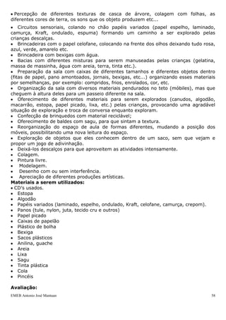 EMEB Antonio José Mantuan 58
Justificativa: Para se expressar através das artes plásticas, a criança se utiliza de
diferentes meios, bases e materiais. Esta sequência didática visa ampliar este contato,
levando-os ao conhecimento de diferentes materiais e sua forma de utilização.
Experimentar, explorar, tocar, sentir, modificar, tornar a experimentar em busca de
novas sensações, essas serão algumas das ações que enfatizaremos nesta atividade
sequenciada.
Esta proposta de trabalho contribui com o momento de exploração e experimentação
em que as crianças dessa faixa etária se encontram; momento em que o conhecimento
se dá na ação.
Queremos contribuir para que elas possam expressar-se através dessa linguagem
artística, inicialmente como “intensos” exploradores e experimentadores para que aos
poucos comecem a perceber as marcas que permanecem em suas produções, assim
como a produção cultural de vários artistas.
Objetivos:
 Experimentar as diferentes situações provocadas por sensações auditivas, táteis,
visuais, olfativas e gustativas ao utilizar diferentes materiais.
 Respeitar e apreciar as suas produções artísticas, dos colegas e de outros artistas;
 Valorizar a livre expressão artística da criança e sua produção;
 Desenvolver espírito de pesquisa e descoberta, explorando e experimentando por meio
dos sentidos os mais variados materiais a que tiverem acesso, sentindo e percebendo as
suas espessuras, texturas, gostos e cheiros.
 Conhecer e utilizar variados materiais;
 Alcançar independência gradativa no uso de materiais;
 Desenvolver a imaginação, expressão, sensibilidade e comunicação artística.
Conteúdos:
Exploração de materiais diversos
Sentidos
Cores
Formas geométricas
Noções de medidas, grandezas e quantidade
Orientações Didáticas:
 Percepção de diferentes texturas de casca de árvore, colagem com folhas, as
diferentes cores de terra, os sons que os objeto produzem etc...
 Circuitos sensoriais, colando no chão papéis variados (papel espelho, laminado,
camurça, Kraft, ondulado, espuma) formando um caminho a ser explorado pelas
crianças descalças.
 Brincadeiras com o papel celofane, colocando na frente dos olhos deixando tudo rosa,
azul, verde, amarelo etc.
 Brincadeira com bexigas com água.
 Bacias com diferentes misturas para serem manuseadas pelas crianças (gelatina,
massa de massinha, água com areia, terra, tinta etc.).
 Preparação da sala com caixas de diferentes tamanhos e diferentes objetos dentro
(fitas de papel, pano amontoados, jornais, bexigas, etc...) organizando esses materiais
por semelhanças, por exemplo: compridos, frios, enrolados, cor, etc.
 Organização da sala com diversos materiais pendurados no teto (móbiles), mas que
cheguem à altura deles para um passeio diferente na sala.
 