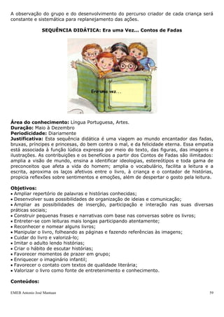 EMEB Antonio José Mantuan 59
 Oferecimento de diferentes materiais para serem explorados (canudos, algodão,
macarrão, estopa, papel picado, lixa, etc.) pelas crianças, provocando uma agradável
situação de exploração e troca de conversa enquanto exploram.
 Confecção de brinquedos com material reciclável;
 Oferecimento de baldes com sagu, para que sintam a textura.
 Reorganização do espaço de aula de formas diferentes, mudando a posição dos
móveis, possibilitando uma nova leitura do espaço.
 Exploração de objetos que eles conhecem dentro de um saco, sem que vejam e
propor um jogo de adivinhação.
 Deixá-los descalços para que aproveitem as atividades intensamente.
 Colagem.
 Pintura livre.
 Modelagem.
 Desenho com ou sem interferência.
 Apreciação de diferentes produções artísticas.
Materiais a serem utilizados:
 CD’s usados.
 Estopa
 Algodão
 Papéis variados (laminado, espelho, ondulado, Kraft, celofane, camurça, crepom).
 Panos (tule, nylon, juta, tecido cru e outros)
 Papel picado
 Caixas de papelão
 Plástico de bolha
 Bexiga
 Sacos plásticos
 Anilina, guache
 Areia
 Lixa
 Sagu
 Tinta plástica
 Cola
 Pincéis
Avaliação:
A observação do grupo e do desenvolvimento do percurso criador de cada criança será
constante e sistemática para replanejamento das ações.
SEQUÊNCIA DIDÁTICA: Era uma Vez... Contos de Fadas
 