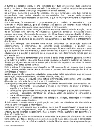 EMEB Antonio José Mantuan 6
A turma do berçário iniciou o ano composta por duas professoras, duas auxiliares,
quatro meninas e oito meninos, ao todo doze crianças, nascidas no primeiro semestre
de 2011. Três destas crianças já frequentavam outras escolas.
No primeiro momento o grupo foi separado em três minigrupos com duas horas de
permanência para melhor atender as necessidades das crianças, onde pudemos
observar os principais interesses de cada um, o que foi muito positivo para o andamento
do grupo.
Posteriormente, foi aumentando o grupo de crianças e o período de permanência, o que
também foi muito positivo, pois as crianças aos poucos iam criando maior vínculo e
mostrando maior segurança com as educadoras e com o grupo.
Neste grupo tivemos quatro crianças que tiveram maior necessidade de atenção, tendo
de se estender este período. As educadoras buscavam distraí-las mostrando outros
espaços da escola, oferecendo-lhes o colo, etc. Uma dessas crianças, devido há alguns
problemas de saúde faltou bastante, fazendo com que sua adaptação ainda esteja
acontecendo. Os demais se adaptaram tranquilamente o que facilitou o entrosamento
dos demais.
Duas das crianças que tiveram uma maior dificuldade de adaptação aceitaram
posteriormente a intervenção de somente duas educadoras e pediam colo
constantemente, o que fez com que tivéssemos que às vezes retirá-las do grupo para
que se acalmassem. No momento já estão começando a aceitar a intervenção de outras
educadoras e a aceitar o carrinho ou a interagir por um determinado tempo com as
outras crianças.
O principal interesse demonstrado pelo grupo é pelas áreas externas (parque, casinha,
área externa e solário) são onde ficam mais tranquilos e buscam explorar ao máximo.
Sendo que alguns tentam até a passar pelos limites do espaço e participar de outros
espaços, onde estão outras turmas.
Hoje a rotina é organizada com intervalos de 30 minutos de um espaço para o outro
(sala, casinha, solário, área externa, biblioteca e parque), intermediados por horários de
alimentação e repouso.
9 MIGUEL OTAVIO DE SOUZA 111.470.887-2 15-04-2011
10 MURILO RANGEL DE MEDEIROS 111.470.918-9 20-05-2011
11 PETERSON ANTONIO FERREIRA DE
VASCONCELOS
111.470.975-X 12-02-2011
12 PIETRO GABRIEL OLIVEIRA FRANÇA 111.471.008-8 11-02-2011
 