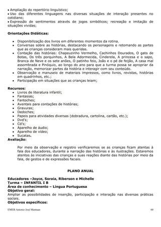 EMEB Antonio José Mantuan 60
Área do conhecimento: Língua Portuguesa, Artes.
Duração: Maio à Dezembro
Periodicidade: Diariamente
Justificativa: Esta sequência didática é uma viagem ao mundo encantador das fadas,
bruxas, príncipes e princesas, do bem contra o mal, e da felicidade eterna. Essa empatia
está associada à função lúdica expressa por meio do texto, das figuras, das imagens e
ilustrações. As contribuições e os benefícios a partir dos Contos de Fadas são ilimitados:
amplia a visão de mundo, ensina a identificar ideologias, estereótipos e toda gama de
preconceitos que afeta a vida do homem; amplia o vocabulário, facilita a leitura e a
escrita, aproxima os laços afetivos entre o livro, à criança e o contador de histórias,
propicia reflexões sobre sentimentos e emoções, além de despertar o gosto pela leitura.
Objetivos:
 Ampliar repertório de palavras e histórias conhecidas;
 Desenvolver suas possibilidades de organização de ideias e comunicação;
 Ampliar as possibilidades de inserção, participação e interação nas suas diversas
práticas sociais;
 Construir pequenas frases e narrativas com base nas conversas sobre os livros;
 Entreter-se com leituras mais longas participando atentamente;
 Reconhecer e nomear alguns livros;
 Manipular o livro, folheando as páginas e fazendo referências às imagens;
 Cuidar do livro e valorizá-lo;
 Imitar o adulto lendo histórias;
 Criar o hábito de escutar histórias;
 Favorecer momentos de prazer em grupo;
 Enriquecer o imaginário infantil;
 Favorecer o contato com textos de qualidade literária;
 Valorizar o livro como fonte de entretenimento e conhecimento.
Conteúdos:
 Ampliação do repertório linguístico;
 Uso das diferentes linguagens nas diversas situações de interação presentes no
cotidiano;
 Expressão de sentimentos através de jogos simbólicos; recreação e imitação de
situações vividas;
Era uma vez...
 