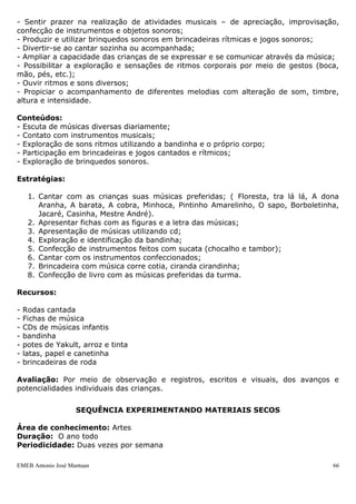 EMEB Antonio José Mantuan 66
As crianças tem grande curiosidade em conhecer os animais e este fator favorece
o procedimento de pesquisa que envolve a observação, o levantamento de hipóteses e
registros.
Objetivos:
● Conhecer alguns animais e suas características;
● Despertar no aluno o interesse pelos animais, valorizando sua preservação.
Conteúdos
● Animais de jardim;
● Animais domésticos.
Estratégias
1. Levantamento dos animais domésticos que as crianças tem em casa para que
possam trazer à escola para que todos conheçam;
2. Construção de um cartaz com recortes de animais;
3. Roda de conversa: Quais são os bichos que vivem no jardim?
4. Cartaz com os bichos de jardim;
5. Confecção da joaninha, formiga e minhoca com materiais diversos;
6. Leitura de livros referentes aos bichos de jardim;
7. Minhocário da turma.
8. Roda de conversa: Quais são os bichos domésticos?
9. Confecção de um cartaz com os animais domésticos;
10. Leitura de livros referentes aos animais domésticos;
11. Elaboração de ficha técnica sobre os animais domésticos conhecidos pela
turma.
Produto final: Exposição dos animais confeccionados na Mostra cultural.
SEQUÊNCIA DE MÚSICA
Área de conhecimento: Música, Língua Portuguesa, Artes e Corpo e Movimento
Duração: Anual
Periodicidade: Diariamente
Justificativa: A música é um grande atrativo para as crianças. Cantando e ouvindo
diversas músicas, a criança descobre o mundo, expressa suas emoções, desenvolve a
linguagem oral e descobre diferentes ritmos.
Objetivo geral: Desenvolver as necessidades de expressão afetiva, estética e cognitiva
através da linguagem musical.
Objetivos específicos:
- Sentir prazer na realização de atividades musicais – de apreciação, improvisação,
confecção de instrumentos e objetos sonoros;
- Produzir e utilizar brinquedos sonoros em brincadeiras rítmicas e jogos sonoros;
- Divertir-se ao cantar sozinha ou acompanhada;
- Ampliar a capacidade das crianças de se expressar e se comunicar através da música;
 