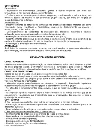 EMEB Antonio José Mantuan 71
- Canto;
- Elementos musicais: som/silêncio, ritmo, altura, duração, intensidade e timbre;
- Exploração de brinquedos sonoros;
- Escuta de obras musicais variadas;
- Produção musical – exploração, improvisação, interpretação;
- Participação em situações que integrem música, canções e movimentos corporais;
- Exploração, expressão e produção do silêncio e de sons com a voz, o corpo, o
entorno e materiais sonoros diversos;
- Repertório de canções para desenvolver memória musical.
AVALIAÇÃO:
Será feita de maneira contínua, observando a participação das crianças durante os
trabalhos, através da roda de música, a ampliação do vocabulário, etc., levando em
consideração os processos vivenciados pelas crianças, resultado de um trabalho
intencional dos educadores.
CORPO E MOVIMENTO
OBJETIVO GERAL:
Ampliar e controlar, gradualmente o próprio movimento, aperfeiçoando seus recursos de
deslocamento e ajustando suas habilidades motoras para utilização em jogos,
brincadeiras, danças e demais situações, bem como apropriar-se progressivamente da
imagem de seu corpo, conhecendo e identificando seus segmentos e elementos,
desenvolvendo o cuidado com o próprio corpo.
OBJETIVOS ESPECÍFICOS:
A prática educativa deve se organizar de forma que as crianças desenvolvam
progressivamente as seguintes capacidades:
- Expressar-se nas brincadeiras e nas demais situações de interação, por meio da
exploração de gestos, sentimentos e ritmos corporais;
- Deslocar-se no espaço desenvolvendo uma atitude de confiança nas próprias
habilidades motoras – andar, correr, pular, etc.;
- Conhecer diferentes culturas corporais, por meio do contato de jogos e brincadeiras;
- Desenvolver a capacidade de explorar dos diferentes materiais e objetos, utilizando
movimentos de preensão, encaixe, lançamento, etc.;
- Realizar diferentes movimentos individualmente e em grupo;
- Apropriar-se, progressivamente, da imagem de seu corpo, conhecendo e identificando
seus segmentos;
- Desenvolver o cuidado com o corpo;
- Valorizar suas conquistas corporais e dos outros;
- Explorar possibilidades de gestos e ritmos corporais;
- Coordenar os movimentos do corpo.
CONTEÚDOS:
Expressivos;
- Exploração de movimentos corporais, gestos e ritmos corporais por meio das
brincadeiras e nas demais situações de interação;
 