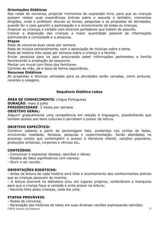 EMEB Antonio José Mantuan 75
- Conhecimento e reprodução oral de textos de gêneros literários (parlenda, poema,
canção, conto, lenda, etc.)
- Reconto de histórias conhecidas, com aproximação às características do gênero.
CONTEÚDOS:
Linguagem Oral:
- Uso das diferentes linguagens nas diversas situações de interação presentes no
cotidiano, conversar, narrar, descrever, perguntar e expressar desejos, necessidades e
sentimentos;
- Solicitação de ações: sugerir, aconselhar, avisar, pedir a outras pessoas que façam
coisas ou convidá-las a fazer juntas;
- Participação em jogos de linguagem como canções, rodas, etc.;
- Participação em jogos simbólicos: recreação e imitação de situações vividas;
- Reconto de histórias conhecidas com aproximação às características da história original
no que se refere à descrição de personagens, cenário e objetos, com ou sem ajuda do
educador;Linguagem Escrita:- Observação e manuseio de materiais impressos, como
livros, revistas, histórias em quadrinhos, etc.;- Reconhecimento do próprio nome dentro
do conjunto de outros nomes significativos nas situações em que se fizer necessário;
- Participação em situações em que as crianças leiam;
- Participação em situações de leitura e escrita de diferentes tipos de texto a partir de
sua intencionalidade comunicativa como fonte de exploração e pesquisa (textos da vida
cotidiana: listas, calendários, rótulos, convites, bilhetes, cartas, receitas, avisos,
instrucionais. Textos dos meios de comunicação: quadrinhos, jornais, suplementos
infantis. Textos literários: parlendas, poemas, canções, contos, fábulas, lendas, mitos,
etc. Textos de obras de referencias: enciclopédias, livros de consultas, etc.
AVALIAÇÃO:
Será feita de maneira contínua, observando a participação das crianças durante as
atividades propostas, através do reconto, a ampliação do vocabulário... Enfim, levando
em consideração os processos vivenciados pelas crianças, resultado de um trabalho
intencional dos educadores.
SEQUENCIADA IDENTIDADE
Área de Conhecimento: Natureza e sociedade
Área de Conhecimentos Complementares: Língua Portuguesa e Artes
Justificativa
O reconhecimento da própria identidade é fundamental para a construção de um ser
social coerente em suas ideias e atitudes.
Objetivos
- Participar de situações do cotidiano que envolva a leitura do próprio nome.
-Reconhecer suas diferenças e semelhanças com outros indivíduos, percebendo-se como
um ser único.
-Reconhecer a formação de sua família e as das outras crianças.
-Identificar os papéis de cada um nas diferentes formações familiares.
-Perceber-se como integrante de uma família.
Orientações Didáticas
Nas rodas de conversa, propiciar momentos de expressão livre, para que as crianças
possam relatar suas experiências prévias sobre o assunto e também, momentos
dirigidos, onde o professor discute os temas, pesquisas e as propostas de atividades,
quando for o caso garantir a participação e o envolvimento de todas as crianças.
 