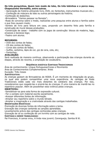 EMEB Antonio José Mantuan 76
Propiciar as crianças o contato com diversos portadores que tratem do assunto.
Colocar a disposição das crianças a maior quantidade possível de informações
estimulando a curiosidade e a pesquisa.
Etapas
Roda de conversa duas vezes por semana.
Roda de música semanalmente, com a apreciação de músicas sobre o tema.
Roda de história três vezes por semana sobre a criança e a família.
Enviar pesquisa para os pais procurando saber informações pertinentes a família
favorecendo a ampliação da sequencia.
Montar um mural com fotos dos familiares.
Carimbo da mão, pé e boca de forma espontânea.
Recursos Didáticos
As propostas e técnicas utilizadas para as atividades serão variadas, como pinturas,
recortes e colagens.
Sequência Didática Lobos
ÁREA DE CONHECIMENTO: Língua Portuguesa
DURAÇÃO: maio à julho
PERIODICIDADE: 2 Vezes por semana
OBJETIVO GERAL:
Adquirir gradualmente uma competência em relação à linguagem, possibilitando que
tenham acesso aos bens culturais e percebam o prazer da leitura.
OBJETIVO ESPECÍFICO:
Construir saberes a partir do personagem lobo, existentes nos contos de fadas,
envolvendo realidade, fantasia, pesquisa e experimentação. Serão abordados no
processo contos que contemplem o acesso à literatura infantil, canções populares,
produções artísticas, corporais e cênicas etc.
CONTEÚDOS:
- Comunicar e expressar desejos, opiniões e ideias;
- Relatos de fatos significativos com clareza;
- Ouvir e ser ouvido.
ORIENTAÇÕES DIDÁTICAS:
- Antes da leitura de cada história será feito o levantamento dos conhecimentos prévios
que as crianças possuem da mesma;
- A leitura ocorrerá na biblioteca e/ou em lugares próprios, confortáveis e tranquilos
para que a criança fique a vontade e sinta prazer na leitura;
- Reconto feito pelas crianças, cada dia uma;
ETAPAS PROVÁVEIS:
- Rodas de conversa;
- Apreciação das histórias de lobos em suas diversas versões expressando opiniões:
Os três porquinhos, Quem tem medo de lobo, Os três lobinhos e o porco mau,
Chapeuzinho Vermelho, entre outras.
- Apreciação da história utilizando livro, DVD, cd, fantoches, instrumentos musicais etc.;
- Confecção de máscara do lobo ou outros personagens da história;
-Confecção de dedoches;
 