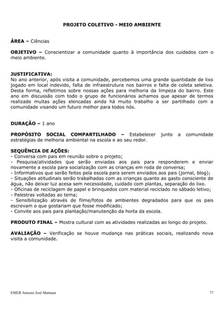 EMEB Antonio José Mantuan 77
-Brincadeira “Vamos passear na floresta”;
-Roda de conversa sobre o medo, realizando uma pesquisa entre alunos e família sobre
o que lhes causam medo;
-Sorteio de livro para leitura em casa, propondo um desenho feito pela família e
construção de mural dessas produções;
-Construção de casas - trabalho com os jogos de construção: blocos de madeira, lego,
encaixes e bonecos lego;
-Teatro com alunos.
RECURSOS:
- DVD dos contos de fadas;
- CD dos contos de fadas;
- Livros dos contos de fadas;
- Sulfite, cartolina, lápis de cor, giz de cera, cola, etc;
- Fantoches;
AVALIAÇÃO:
Será realizada de maneira contínua, observando a participação das crianças durante as
etapas, através do reconto, a ampliação do vocabulário.
SEQUÊNCIA DIDÁTICA CANTIGAS TRADICIONAIS
Área de conhecimento: Língua Portuguesa/Corpo e Movimento
Área de Conhecimentos Complementares: Artes
Duração: Três meses
JUSTIFICATIVA:
As crianças gostam de Brincadeiras de RODA. É um momento de integração do grupo,
no qual eles podem compartilhar uma nova experiência. As cantigas de Roda
Tradicionais estão cada vez mais distantes do cotidiano das crianças. Por isso,
consideramos que resgatá-las e ensiná-las ás crianças. É uma maneira de mantê-las no
repertório popular. Além de possibilitar esta vivência pelas crianças.
OBJETIVOS:
-Sensibilizar-se para esta forma de expressão cultural.
-Ter o contato com material escrito socialmente.
-Acessar diferentes fontes de informação.
-Ampliar seu repertório sobre o mundo letrado.
-Ampliar a imaginação e a criatividade através das cantigas trabalhadas.
ORIENTAÇÕES DIDÁTICAS:
Promoção de diversas fontes de informação sobre o tema.
Gravação das crianças cantando as canções aprendidas.
Levantamento prévio das cantigas conhecidas pelas crianças.
Gravação de cd ou confecção de um livrinho com as cantigas de roda.
CANTIGAS A SEREM TRABALHADAS:
Pai Francisco, A canoa virou, A linda rosa juvenil, Caranguejo, Samba lê lê.
PROJETO COLETIVO - MEIO AMBIENTE
 