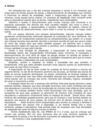 EMEB Antonio José Mantuan 78
ÁREA – Ciências
OBJETIVO – Conscientizar a comunidade quanto à importância dos cuidados com o
meio ambiente.
JUSTIFICATIVA:
No ano anterior, após visita a comunidade, percebemos uma grande quantidade de lixo
jogado em local indevido, falta de infraestrutura nos bairros e falta de coleta seletiva.
Desta forma, refletimos sobre nossas ações para melhoria da limpeza do bairro. Este
ano em discussão com todo o grupo de funcionários achamos que apesar de termos
realizado muitas ações elencadas ainda há muito trabalho a ser partilhado com a
comunidade visando um futuro melhor para todos nós.
DURAÇÃO – 1 ano
PROPÓSITO SOCIAL COMPARTILHADO – Estabelecer junto a comunidade
estratégias de melhoria ambiental na escola e ao seu redor.
SEQUÊNCIA DE AÇÕES:
- Conversa com pais em reunião sobre o projeto;
- Pesquisa/atividades que serão enviadas aos pais para responderem e enviar
novamente a escola para socialização com as crianças em roda de conversa;
- Informativos que serão feitos pela escola para serem enviados aos pais (jornal, blog);
- Situações atitudinais serão trabalhadas com as crianças quanto ao gasto consciente de
água, não deixar luz acesa sem necessidade, cuidado com plantas, separação do lixo.
- Oficinas de reciclagem de papel e brinquedos com material reciclado no sábado letivo;
- Palestras voltadas ao tema;
- Sensibilização através de filme/fotos de ambientes degradados para que os pais
escrevam o que gostariam que fosse modificado;
- Convite aos pais para plantação/manutenção da horta da escola.
PRODUTO FINAL – Mostra cultural com as atividades realizadas ao longo do projeto.
AVALIAÇÃO – Verificação se houve mudança nas práticas sociais, realizando nova
visita a comunidade.
4. Rotina
Por entendermos que a ida das crianças pequenas à escola é um momento que
exige tanto da família quanto da escola, o desenvolvimento de estratégias que venham
a minimizar os efeitos de ansiedade, medo e insegurança que podem surgir nas
 