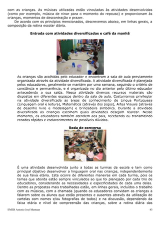 EMEB Antonio José Mantuan 83
 Aponte as dificuldades e soluções identificadas pela Equipe Escolar
quanto à organização de horários reduzidos e a correspondência dos
pais/responsáveis aos mesmos.
- Houve possibilidade dos pais escolherem o horário. Os pais que tinham dificuldade de
organização de horários procuraram a direção para conversar e adequar horários.
- Pais perceberam a importância do período de adaptação e tentaram se organizar para
atender a horários.
- Não foi algo imposto, foi esclarecido (fundamentação teórica).
- Flexibilidade no horário.
 Na implantação do tempo e atividades (rotina), organização de espaços e
materiais, quais as dificuldades detectadas e as soluções encontradas?
- Alguns horários coincidiram e as turmas se encontraram. Para o próximo ano, efetivar
a participação de todos os educadores na elaboração de horários.
4.1- Organização da rotina geral da escola
A rotina é parte integrante da vida da escola, é através desta que se organiza
tempo e espaço escolares de forma que estes favoreçam a construção do conhecimento
por parte das crianças.
Através da rotina os educadores estruturam sua prática pedagógica, organizando
seu fazer de maneira intencional, favorecendo a todos os indivíduos envolvidos, pois,
confere previsibilidade com relação às atividades que vão ocorrer, além de possibilit ar
às crianças, a construção das noções de espaço e tempo, essenciais no processo de
desenvolvimento de sua independência e autonomia.
Ao organizar a rotina contemplamos o equilíbrio entre atividades que requerem
maior e menor movimento, atividades livres e atividades dirigidas, individuais e em
grupos, necessidade de maior e menor concentração, além de sempre ter em mente as
possibilidades e o nível de desenvolvimento de cada faixa etária.
A organização do espaço constitui-se também em um importante fator na
organização da rotina de trabalho na escola, pois a organização do mesmo promove
oportunidades para o contato social e para a privacidade, bem como possibilita também
a construção da identidade pessoal e grupal, do conhecimento e da autonomia.
A estruturação e organização dos diversos espaços da escola norteiam o trabalho
pedagógico, estando intimamente relacionada à estruturação do tempo. É importante
que as crianças sempre que possível, participem nas decisões sobre a organização
destes espaços para que dele se apropriem, sintam que o mesmo lhe pertence.
O espaço reflete a imagem do grupo, ter marcas, registros, materiais que possam
simbolizar a história da turma, quem são as pessoas que ali estão, do que gostam, o
que fazem, retratando momentos de atividades, pesquisas e estudos vividos em grupo.
Os materiais das crianças e de uso próprio devem estar à vista e ao alcance delas,
organizados de acordo com critérios construídos pelo grupo e identificados com clareza.
O espaço de experiência das crianças deve ser ampliado. Estas propiciam conhecer
lugares fora da escola ou trazer pessoas de fora para participar de atividades, conforme
o planejamento e proposta dos educadores.
Uma marca do ambiente nas nossas salas de aula é a utilização do recurso música,
que não apenas acompanha como também permeia boa parte das atividades realizadas
com as crianças. As músicas utilizadas estão vinculadas às atividades desenvolvidas
(como por exemplo, música de ninar para o momento do repouso) e proporcionam às
crianças, momentos de descontração e prazer.
 