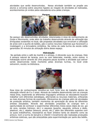 EMEB Antonio José Mantuan 84
De acordo com os princípios mencionados, descrevemos abaixo, em linhas gerais, a
composição da rotina escolar diária.
Entrada com atividades diversificadas e café da manhã
As crianças são acolhidas pelo educador e encontram a sala de aula previamente
organizada através da atividade diversificada. A atividade diversificada é planejada
pelos educadores, geralmente se mantém por uma semana, seguindo o critério de
constância e permanência, e é organizada no dia anterior pelo último educador
antecedendo a sua saída. Nessa atividade diversos recursos materiais são
dispostos em diferentes espaços dentro da sala de aula. Costumamos privilegiar
na atividade diversificada as áreas de conhecimento de Língua Portuguesa
(Linguagem oral e leitura), Matemática (através dos jogos), Artes Visuais (através
de desenho livre e modelagem) e brincadeira simbólica. Durante a atividade
diversificada as crianças escolhem quais atividades desejam realizar. Nesse
momento, os educadores também atendem aos pais, recebendo ou transmitindo
recados rápidos e esclarecimentos de possíveis dúvidas.
Roda de conversa
É uma atividade desenvolvida junto a todas as turmas da escola e tem como
principal objetivo desenvolver a linguagem oral nas crianças, independentemente
de sua faixa etária. Esta ocorre de diferentes maneiras em cada turma, pois os
temas que aborda estão sempre vinculados ao que foi planejado por cada trio de
educadores, considerando as necessidades e especificidades de cada uma delas.
Dentre as propostas mais trabalhadas estão, em linhas gerais, incluídos o trabalho
com as músicas, com a chamada (quando os educadores convidam as crianças a
falarem sobre os alunos que estão presentes e ausentes através da utilização de
cartelas com nomes e/ou fotografias de todos) e na discussão, dependendo da
faixa etária e nível de compreensão das crianças, sobre a rotina diária das
atividades que serão desenvolvidas. Nessa atividade também se propõe aos
alunos a conversa sobre assuntos ligados ao resgate de atividades já realizadas,
acontecimentos já vividos pelos educadores e/ou pelas crianças.
 