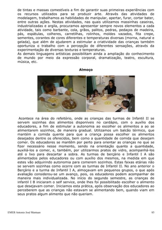 EMEB Antonio José Mantuan 85
Parque
No parque são desenvolvidas atividades relacionadas à área de conhecimento de
Corpo e Movimento, onde além do trabalho desenvolvido através da utilização dos
brinquedos existentes no local, são propostas atividades que envolvam a utilização
de areia com o auxílio de baldes, pás e outros recursos materiais que favorecem a
modelagem e a brincadeira simbólica. Na rotina de cada turma da escola estão
garantidos 30 minutos de utilização diária desse espaço.
Hidratação
No período entre o café da manhã e o almoço, é oferecido suco às crianças. Este
é sempre natural de laranja, puro ou com beterraba, mamão, entre outros. A
hidratação ocorre através de uma pequena pausa durante a atividade que estiver
sendo desenvolvida neste momento pelas diversas turmas, no local onde
estiverem, exceto na biblioteca.
Artes
Essa área de conhecimento constitui-se num forte eixo de trabalho dentro da
educação infantil de 0 a 3 anos. Através do trabalho desenvolvido com as crianças
nessa área, explorando as diferentes linguagens artísticas os educadores buscam
trabalhar com diferentes estratégias, alternando os recursos materiais, enfocando
as mais diversas formas de expressão. Oferecemos às crianças além de atividades
de produção artística, também momentos de apreciação de obras de diferentes
artistas estudados. Através das atividades propostas às crianças tem a
oportunidade de conhecer e experimentar diferentes meios secos (lápis de cor, giz
de cera, canetas hidrocor, etc.) e aquosos (guache, aquarela, pintura a dedo,
plasticor, etc.), objetos (tesoura, pincel, etc.), além dos diferentes suportes com
os quais trabalhamos, necessários ao fazer artístico tanto do desenho como da
pintura. Com a turma do berçário e infantil I inicialmente são realizadas produções
artísticas coletivas, que são antecedidas pela experimentação por parte dos bebês,
de tintas e massas comestíveis a fim de garantir suas primeiras experiências com
os recursos utilizados para se produzir arte. Através das atividades de
modelagem, trabalhamos as habilidades de manipular, apertar, furar, cortar bater,
 