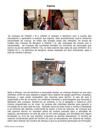 EMEB Antonio José Mantuan 86
entre outras ações. Nestas atividades, nas quais utilizamos massinhas caseiras,
industrializadas e argila, procuramos apresentar sempre novos elementos a cada
atividade, tais como barbante, cola, grãos, palitos, pedras, pedaços de madeira,
pás, espátulas, colheres, carretilhas, rolinhos, moldes vazados, fita crepe,
sementes, corantes de cores diferentes e temperaturas diversas (morna, natural e
gelada), que além de ajudarem a estimular a criatividade das crianças também
oportuniza o trabalho com a percepção de diferentes sensações, através da
experimentação de diversas texturas e temperaturas.
As demais linguagens artísticas possibilitam ainda a ampliação do conhecimento
de mundo por meio da expressão corporal, dramatização, teatro, escultura,
música, etc.
Almoço
Acontece na área do refeitório, onde as crianças das turmas de Infantil II se
servem sozinhas dos alimentos disponíveis no cardápio, com o auxílio dos
educadores, a fim de estimular a autonomia ao escolher os alimentos a ao se
alimentarem sozinhos, de maneira gradual. Utilizamos um balcão térmico, que
mantém a comida quente para que a criança possa escolher os alimentos
desejados dentre os oferecidos, bem como a quantidade de comida que desejam
comer. Os educadores se mantêm por perto para orientar as crianças no que se
fizer necessário nesse momento, sendo na orientação quanto a quantidade,
auxiliá-los a comer, e, também, por utilizarmos pratos de vidro, acompanhá-los
até o lixo para descartar a sobra. As turmas de berçário e Infantil I A são
alimentados pelos educadores ou com auxílio dos mesmos, na medida em que
estes vão adquirindo autonomia para comerem sozinhos. Estas faixas etárias não
se servem sozinhas como ocorre com as turmas de Infantil II. No ano anterior o
Berçário e a turma de Infantil I A, almoçavam em pequenos grupos, o que após
avaliação considerou-se um avanço, pois, os educadores podem acompanhar de
maneira mais individualizada. No início do segundo semestre, as crianças de
infantil I B iniciaram o self service, onde lhes foi possibilitado escolher o alimento
que desejavam comer. Iniciamos esta prática, após observação dos educadores ao
perceberem que as crianças não estavam se alimentando bem, quando viam em
seus pratos algum alimento que não queriam.
Higiene
 