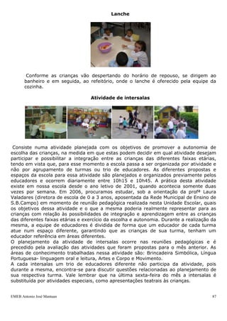 EMEB Antonio José Mantuan 87
As crianças de Infantil I B e Infantil II utilizam o banheiro com o auxílio dos
educadores e aprendem a realizar sua higiene. Este procedimento ocorre conforme
necessidade da criança. As mãos são lavadas antes das refeições. As trocas de
fraldas das crianças de Berçário e Infantil I A, são realizadas de acordo com a
necessidade. As crianças são auxiliadas também no momento de escovação que
ocorre na pia do ateliê (infantil I A), no lado externo das salas de aula (Infantil I B e
Infantil II) e no banheiro do berçário, sendo realizada em dois momentos: após o
café da manhã e almoço.
Repouso
Após o almoço, uso do banheiro e escovação dental, as crianças dirigem-se aos seus
colchões, tiram os seus sapatos e pegam seus objetos de apego (paninhos, chupetas,
bonecas...) caso ainda necessitem dos mesmos para dormir. A sala de aula é
organizada a fim de se tornar um ambiente tranqüilo e aconchegante que favoreça o
descanso das crianças; fecham-se as cortinas, a luz é apagada e coloca-se uma
música orquestrada ou de ninar. As janelas são mantidas abertas para garantir a
circulação de ar pela sala de aula. Passada cerca de duas horas a música é desligada
e as cortinas são abertas, encerrando-se assim a hora do repouso. As crianças que
não querem dormir ou acordam antes do horário previsto para a atividade do
repouso, permanecem na sala de aula ou em outro espaço, em atividade com algum
brinquedo ou livro de sua escolha, enquanto as demais descansam. O horário do
repouso compreende parte do horário em que os educadores, em sistema de rodízio,
saem para realizar seu horário de almoço e que os auxiliares participam de formação.
Lanche
 