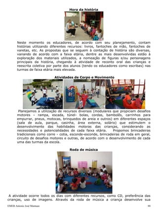 EMEB Antonio José Mantuan 88
Conforme as crianças vão despertando do horário de repouso, se dirigem ao
banheiro e em seguida, ao refeitório, onde o lanche é oferecido pela equipe da
cozinha.
Atividade de intersalas
Consiste numa atividade planejada com os objetivos de promover a autonomia de
escolha das crianças, na medida em que estas podem decidir em qual atividade desejam
participar e possibilitar a integração entre as crianças das diferentes faixas etárias,
tendo em vista que, para esse momento a escola passa a ser organizada por atividade e
não por agrupamento de turmas ou trio de educadores. As diferentes propostas e
espaços da escola para essa atividade são planejados e organizados previamente pelos
educadores e ocorrem diariamente entre 10h15 e 10h45. A prática desta atividade
existe em nossa escola desde o ano letivo de 2001, quando acontecia somente duas
vezes por semana. Em 2006, procuramos estudar, sob a orientação da profª Laura
Valadares (diretora de escola de 0 a 3 anos, aposentada da Rede Municipal de Ensino de
S.B.Campo) em momento de reunião pedagógica realizada nesta Unidade Escolar, quais
os objetivos dessa atividade e o que a mesma poderia realmente representar para as
crianças com relação às possibilidades de integração e aprendizagem entre as crianças
das diferentes faixas etárias e exercício da escolha e autonomia. Durante a realização da
mesma, a equipe de educadores é dividida de forma que um educador de cada turma
atue num espaço diferente, garantindo que as crianças de sua turma, tenham um
educador referência em áreas diferentes.
O planejamento da atividade de intersalas ocorre nas reuniões pedagógicas e é
precedido pela avaliação das atividades que foram propostas para o mês anterior. As
áreas de conhecimento trabalhadas nessa atividade são: Brincadeira Simbólica, Língua
Portuguesa- linguagem oral e leitura, Artes e Corpo e Movimento.
A cada intersalas um trio de educadores diferente não participa da atividade, pois
durante a mesma, encontra-se para discutir questões relacionadas ao planejamento de
sua respectiva turma. Vale lembrar que na última sexta-feira do mês a intersalas é
substituída por atividades especiais, como apresentações teatrais às crianças.
Hora da história
 