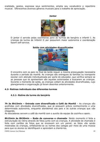 EMEB Antonio José Mantuan 89
Neste momento os educadores, de acordo com seu planejamento, contam
histórias utilizando diferentes recursos: livros, fantoches de mão, fantoches de
varetas, etc. As propostas que se seguem à contação de história são diversas,
variando de acordo com a faixa etária, dentre as mais desenvolvidas estão à
exploração dos materiais utilizados, a nomeação de figuras e/ou personagens
principais da história, chegando à atividade de reconto oral das crianças e
reescrita coletiva por parte dos alunos (tendo os educadores como escribas) nas
turmas de faixa etária mais elevada.
Atividades de Corpo e Movimento
Planejamos a utilização de recursos diversos (modulares que propiciam desafios
motores – rampa, escada, túnel- bolas, cordas, bambolês, carrinhos para
empurrar, pneus, motocas, brinquedos de areia e outros) em diferentes espaços
(sala de aula, parque, casinha, área externa, solário) que estimulem o
desenvolvimento das habilidades motoras das crianças, considerando as
necessidades e potencialidades de cada faixa etária. Propomos brincadeiras
tradicionais como corre - cotia, esconde-esconde, brincadeiras de roda em geral,
circuito de desafios motores e outras, de acordo com o desenvolvimento de cada
uma das turmas da escola.
Roda de música
A atividade ocorre todos os dias com diferentes recursos, como CD, preferência das
crianças, uso de imagens. Através da roda de música a criança desenvolve sua
 