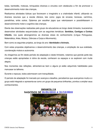 EMEB Antonio José Mantuan 9
Durante o período de adaptação ocorrido entre os dias 06 a 27 de fevereiro de 2012, observamos
que o grupo demonstra interesse e curiosidade em explorar os espaços escolares, apropriando-se
gradativamente da rotina.
Algumas crianças necessitaram de um tempo maior para adaptar-se ao ambiente escolar, por ser
uma experiência nova e devido ao fato de algumas crianças serem amamentadas.
Pensando no bem estar destas crianças buscamos parcerias com as famílias, onde foram realizados
os apontamentos necessários e desenvolvidas estratégias lúdicas, tais como: rotina com base em
fotos, rodas de histórias, rodas de músicas, atividades de corpo e movimento, entre outras, que
favoreceram a adaptação das crianças.
As crianças que já frequentavam a unidade escolar demonstraram referência e vínculo com os
educadores do ano anterior e aos poucos foram sentindo-se seguras com os novos educadores e
estreitando laços.
Tendo em vista a rotina proposta para o grupo do Infantil I A, visando o desenvolvimento e o bem
estar do grupo, neste início de ano, optamos por nos pautar em observações, que nos facilitasse
conhecer as crianças e perceber suas preferências, para que no decorrer do ano para
planejamentos futuros e projetos pedagógicos, no desenvolvimento pleno.
Desta forma neste trimestre, identificamos como preferências do grupo Infantil I A, as rodas de
música, nas quais utilizamos Cd’s, caixa surpresa, figuras, rodas de história com livros poup up,
fantoches e brinquedos diversos. Notamos também que o grupo demonstra grande apreço pelas
áreas externas da escola, como parque de areia, solário, casinha e área externa, onde utilizamos
bolas, bambolês, motocas, brinquedos diversos e circuitos com obstáculos a fim de promover o
desenvolvimento motor das crianças.
Realizamos atividades lúdicas que favorecem o imaginário e a criatividade infantil, utilizando os
diversos recursos que a escola oferece, tais como: jogos de encaixe, bonecas, carrinhos,
panelinhas, entre outros. Optamos por escolher jogos que valorizassem e possibilitassem o
desenvolvimento motor e cognitivo das crianças.
Diante das observações realizadas pelo grupo de educadores ao longo deste trimestre, buscaremos
desenvolver atividades sequenciadas com as seguintes temáticas: Sentidos, Cantigas e Contos
Infantis, nos quais abrangeremos as diversas áreas do conhecimento (Língua Portuguesa,
Matemática, Artes, Música, Ciências e Corpo e Movimento).
Bem como os seguintes projetos, ao longo do ano: Identidade e Animais.
Com estas propostas objetivamos o desenvolvimento das crianças, a ampliação de sua oralidade,
coordenação motora e autonomia.
 