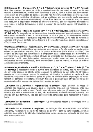 EMEB Antonio José Mantuan 90
oralidade, gestos, expressa seus sentimentos, amplia seu vocabulário e repertório
musical. Oferecemos diversos gêneros musicais para o trabalho de apreciação.
Jantar
O jantar é servido pelas cozinheiras para as turmas do berçário e infantil I. As
crianças da turma de Infantil II por possuírem maior autonomia e coordenação
fazem self-service.
Saída com atividades diversificadas
O encontro com os pais no final da tarde requer a mesma preocupação necessária
durante o período da manhã. As crianças são entregues às famílias ou transporte
escolar com atenção individualizada por parte do educador, que verifica sempre se
as pessoas que se apresentam são aquelas autorizadas a buscarem as crianças.
Durante o momento de saída, as crianças voltam às atividades diversificadas, cujo
planejamento e organização já foram descritos anteriormente.
4.2- Rotinas individuais das diferentes turmas
4.2.1- Rotina da turma do berçário
7h às 8h15min – Entrada com diversificada e Café da Manhã – As crianças são
acolhidas com atividades diversificadas, que já possuem prévio conhecimento e uma
determinada autonomia, enquanto atendemos aos pais e às outras crianças que vão
chegando.
As educadoras servem o café da manhã com o auxilio da equipe da cozinha e apoio.
8h15min às 8h30min – Roda de conversa e chamada- Neste momento é feita a
estruturação da rotina através de fotos junto com as crianças. A atividade de chamada é
feita com cartões de fotos que se encaixam em um painel; as fotos vão sendo
mostradas às crianças, enfatizando-se os nomes dos colegas por meio de uma música
para que os alunos os identifiquem e aprendam a chamá-los.
 