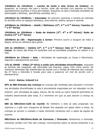 EMEB Antonio José Mantuan 91
8h30min às 9h – Parque (2as, 4 as e 6 as feiras)/área externa (3 as e 5as feiras):
Nos dias quentes, as crianças terão a oportunidade de manusear a areia, sentir sua
textura e temperatura, brincar com baldinhos e pás e, com o auxílio das educadoras,
explorarem os brinquedos do parque. Quando não houver possibilidade de ir ao parque,
devido às más condições climáticas, outras atividades de movimento serão propostas
em outros locais (rotina diferenciada). Já na área externa, no início do ano, os bebês
não possuem a capacidade motora de andar de motoca, por isso fazemos brincadeiras
com bolas e outros brinquedos e com o passar do semestre vamos introduzindo a
motoca.
9 h às 9h20min – Roda de música (2as, 4 as e 6 as feiras)/Roda de história (3 as e
5as feiras): Os educadores cantam músicas infantis, acompanhadas de gestos, figuras
ou objetos. Os bebês ouvem e tentam imitar os sons e gestos, vocalizando na medida
de suas possibilidades – balbucios, algumas palavras ou frases. Já na roda de história as
crianças entram em contato com a história e diversas formas delas serem contadas, por
CDs, livros e fantoches.
9h20min às 9h50min – Casinha (2as, 4 as e 6 as feiras)/ Solário (3 as e 5as feiras):
Na casinha há a oportunidade das crianças aprenderem a função social de cada objeto
como: as panelinhas, sucatas, ferro de passar e bonecas (brincadeira simbólica). No
solário as crianças são estimuladas a ampliarem suas capacidades de movimento e
aprimorarem a coordenação motora através da utilização dos brinquedos: arrastar-se,
engatinhar, subir nos brinquedos, escorregar, andar com ou sem o apoio das
educadoras ou dos brinquedos, além de tomarem o sol da manhã. A troca de fraldas
acontece neste momento.
9h50min às 10h30min - Ateliê e Biblioteca (2as, 4 as e 6 as feiras)/ Sala (3 as e
5as feiras): É necessário dividir a turma para atividades de Artes, não há necessidade
de ser feita apenas no ateliê, sendo possível no refeitório ou em sala. As atividades
propostas compreendem massa de modelar, atividades de pintura e exploração de
materiais. Enquanto isso há outra parte do grupo na biblioteca com exploração de livros,
fantoches, contação de histórias ou DVD. Na sala é possível fazer atividades de faz de
conta ou circuitos motores de acordo com o planejamento.
10h30min às 11h00min – Higienização e almoço: Após lavarem as mãos as
crianças são levadas, aos poucos, para o refeitório, almoçam na mesinha, onde são
alimentadas pelos educadores. Sendo que algumas crianças já conseguem levar a
comida ate a boca. No decorrer do ano, vão aprendendo a alimentarem-se sozinhos. Na
medida em que terminam, vão aos poucos sendo conduzidos para realizarem a higiene
bucal.
11h00min às 11h30min - Escovação: Os educadores fazem a escovação com a
ajuda das crianças.
11h30min às 13h30min – Repouso: As crianças vão adormecendo com música
ambiente, respeitando o seu modo habitual de dormir - com ou sem chupeta. Algumas
crianças necessitam de atenção individualizada neste momento, ninando-as para que
descansem e durmam.
 