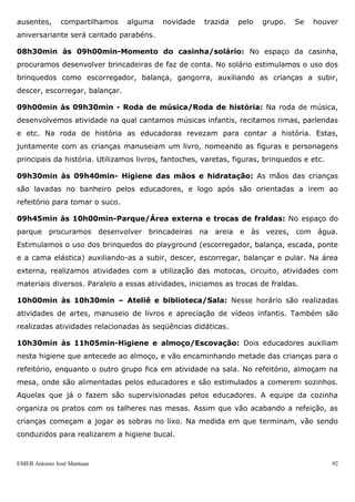 EMEB Antonio José Mantuan 92
13h30min às 14h10min – Lanche da tarde e sala (troca de fraldas): Ao
despertar, as crianças vão para o lanche, onde são servidas com papinha ou frutas
(paralelamente acontece a troca das fraldas). Enquanto na sala é realizada atividades de
estimulação ( bolinhas, garrafinhas coloridas, etc.).
14h10min às 14h50min – Intersalas: No primeiro momento o horário de intersala
foi dividido entre os espaços biblioteca, área externa, solário, parque e casinha.
14h50min às 15h20min – Ateliê / Biblioteca (2as, 4 as e 6 as feiras)/ Casinha (3
as e 5as feiras)
15h20min às 15h40min – Roda de historia (2as, 4as e 6as feiras)/ Roda de
musica (3as e 5as feiras)
15h40min às 16h - Higienização e Jantar: Primeiro ocorre a lavagem de mãos e
depois vamos ao refeitório para jantar.
16h às 16h30min – Solário (2as, 4 as e 6 as feiras)/ Sala (3 as e 5as feiras) e
trocas: As trocas são feitas em paralelas com as atividades propostas no solário e na
sala.
16h30min às 17hmin – Sala – Atividades de exploração ou Corpo e Movimento,
segundo o planejamento semanal.
17h às 18h00 – Vídeo (2ª feira) e saída com atividades diversificadas: enquanto
as famílias vão chegando, são oferecidos kits diversos, jogos, CDs, entre outros. Os
materiais oferecidos são substituídos de acordo com o tempo de interesse das crianças.
Na 2ª feira a televisão é levada para sala e passa-se um dvd de acordo com o
planejamento.
4.2.2 - Rotina: Infantil I A
07h às 08h-Entrada das crianças as crianças são recebidas pelo educador e brincam
nas atividades diversificadas (a sala é previamente organizada por um educador no dia
anterior, com atividades de jogos, leitura, faz de conta ou outro material pertinente ao
trabalho desenvolvido pela sala). É o momento em que os pais deixam à criança na
sala.
08h às 08h15min-Café da manhã: No refeitório o leite já está preparado nos
copinhos e o pão com margarina já fatiado fica disposto em potes sobre a mesa. As
crianças se servem a vontade e neste momento contamos com o apoio da equipe da
cozinha.
08h15min às 08h30min-Roda de Conversa / Chamada: Realizamos a chamada,
utilizando cartões com foto das crianças. Conversamos sobre os alunos presentes e os
 