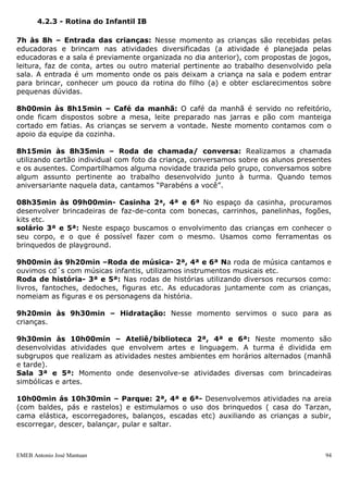 EMEB Antonio José Mantuan 94
11h30min às 13h30min-Repouso: Com música ambiente na sala de aula, as crianças
pegam seu objeto de apego e deitam em seu colchão. Os colchões são identificados com
números, permanecendo todos os dias no mesmo lugar, o que facilita sua identificação
para que as crianças deitem sozinhas. Realizamos um trabalho que incentive as crianças
a tirarem e calçarem seus sapatos, deixando-os sempre ao lado de seu colchão. Os
educadores aconchegam as crianças, deitando-se com elas. As crianças que não
dormem ou acordam antes do horário previsto para o repouso, permanecem na
companhia de um dos educadores em outras atividades, ou brincando com algum
brinquedo de sua preferência.
13h30min às 14h10min-Lanche: Quando as crianças acordam os educadores
verificam as fraldas e já os encaminham ao lanche.
14h10min às 14h50min-Intersalas: Quando se inicia a atividade de intersalas, as
crianças circulam livremente pelos espaços da escola, escolhendo as atividades que vão
participar. Este momento é privilegiado para as interações entre os grupos de faixas
etárias diferenciadas, além de possibilitar a exploração e domínio de outros espaços
físicos da escola.
14h50min às 15h20min: Área externa/Parque
15h20min às 15h40min-Casinha / Ateliê/ Biblioteca
15h40min às 16h00min-Lavagem de mãos e jantar: no jantar é servida a refeição
às crianças, divididas em dois subgrupos, que se sentam nas cadeiras. Estas são
alimentadas pelos educadores e são estimuladas a comerem sozinhas e, aquelas que já
começaram a comer sozinhas são incentivadas e também auxiliadas. A equipe da
cozinha organiza as refeições nas mesas.
16h00min às 16h25min-Roda de história/Roda de música.
16h25min às 16h55min-Solário/Escovação/Trocas: Paralelo às atividades são
trocadas as fraldas e as roupas de quem necessitar.
17h00min às 18h00min-Saída: A saída das crianças ocorre com atividades
diversificadas. Estas são as mesmas planejadas para o momento da entrada. Os pais
pegam as crianças na sala de aula.
 